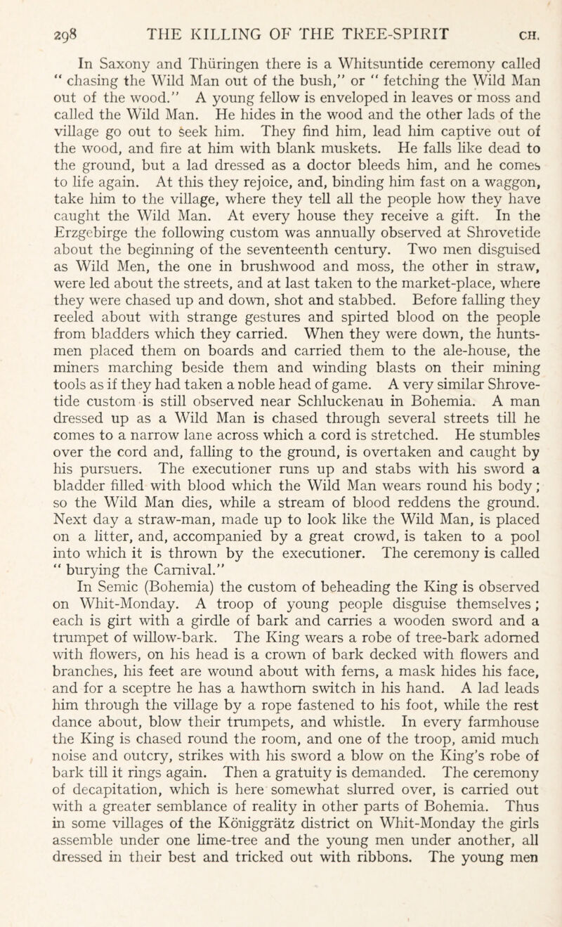 In Saxony and Thiiringen there is a Whitsuntide ceremony called  chasing the Wild Man out of the bush/' or “ fetching the Wild Man out of the wood. A young fellow is enveloped in leaves or moss and called the Wild Man. He hides in the wood and the other lads of the village go out to seek him. They find him, lead him captive out of the wood, and fire at him with blank muskets. He falls like dead to the ground, but a lad dressed as a doctor bleeds him, and he comes to life again. At this they rejoice, and, binding him fast on a waggon, take him to the village, where they tell all the people how they have caught the Wild Man. At every house they receive a gift. In the Erzgebirge the following custom was annually observed at Shrovetide about the beginning of the seventeenth century. Two men disguised as Wild Men, the one in brushwood and moss, the other in straw, were led about the streets, and at last taken to the market-place, where they were chased up and down, shot and stabbed. Before falling they reeled about with strange gestures and spirted blood on the people from bladders which they carried. When they were down, the hunts¬ men placed them on boards and carried them to the ale-house, the miners marching beside them and winding blasts on their mining tools as if they had taken a noble head of game. A very similar Shrove¬ tide custom is still observed near Schluckenau in Bohemia. A man dressed up as a Wild Man is chased through several streets till he comes to a narrow lane across which a cord is stretched. He stumbles over the cord and, falling to the ground, is overtaken and caught by his pursuers. The executioner runs up and stabs with his sword a bladder filled with blood which the Wild Man wears round his body; so the Wild Man dies, while a stream of blood reddens the ground. Next day a straw-man, made up to look like the Wild Man, is placed on a litter, and, accompanied by a great crowd, is taken to a pool into which it is thrown by the executioner. The ceremony is called “ burying the Carnival. In Semic (Bohemia) the custom of beheading the King is observed on Whit-Monday. A troop of young people disguise themselves; each is girt with a girdle of bark and carries a wooden sword and a trumpet of willow-bark. The King wears a robe of tree-bark adorned with flowers, on his head is a crown of bark decked with flowers and branches, his feet are wound about with ferns, a mask hides his face, and for a sceptre he has a hawthorn switch in his hand. A lad leads him through the village by a rope fastened to his foot, while the rest dance about, blow their trumpets, and whistle. In every farmhouse the King is chased round the room, and one of the troop, amid much noise and outcry, strikes with his sword a blow on the King’s robe of bark till it rings again. Then a gratuity is demanded. The ceremony of decapitation, which is here somewhat slurred over, is carried out with a greater semblance of reality in other parts of Bohemia. Thus in some villages of the Koniggratz district on Whit-Monday the girls assemble under one lime-tree and the young men under another, all dressed in their best and tricked out with ribbons. The young men