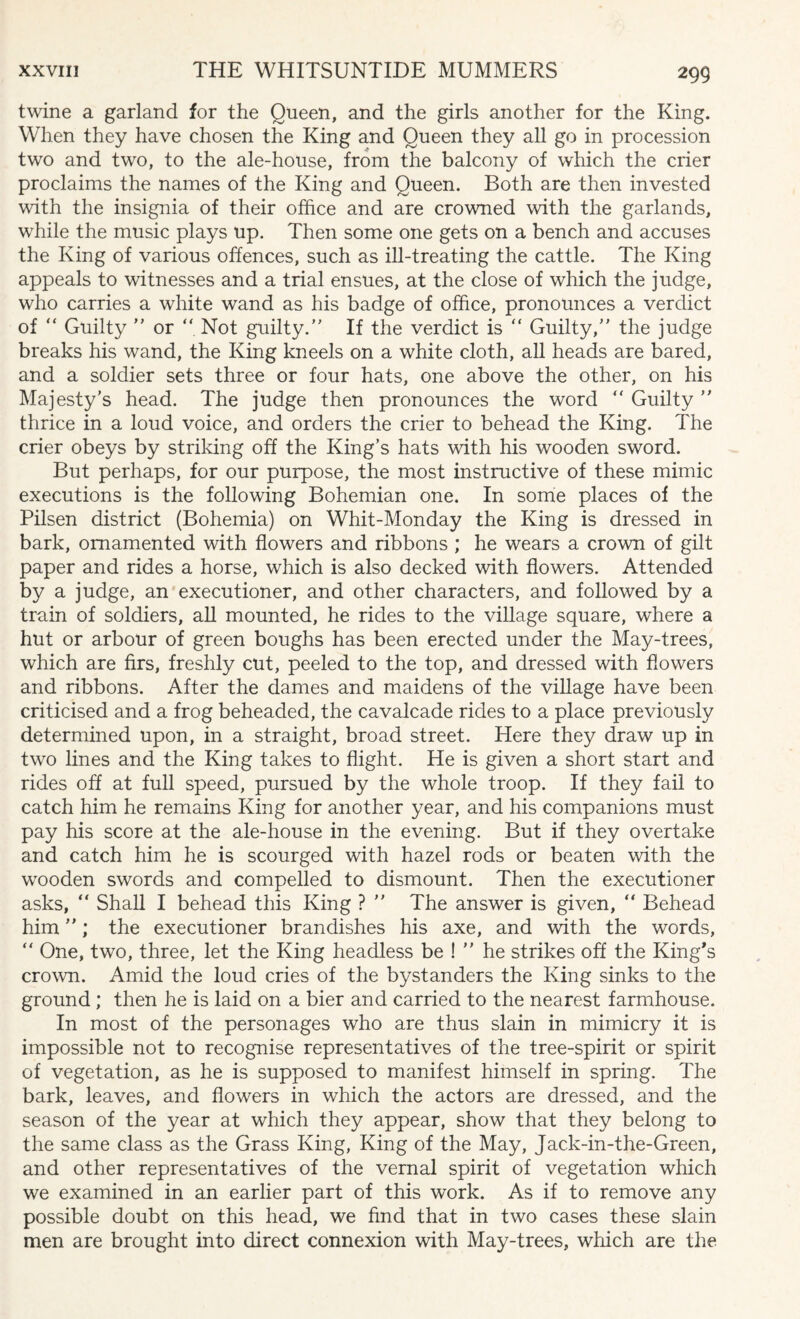twine a garland for the Queen, and the girls another for the King. When they have chosen the King and Queen they all go in procession two and two, to the ale-house, from the balcony of which the crier proclaims the names of the King and Queen. Both are then invested with the insignia of their office and are crowned with the garlands, while the music plays up. Then some one gets on a bench and accuses the King of various offences, such as ill-treating the cattle. The King appeals to witnesses and a trial ensues, at the close of which the judge, who carries a white wand as his badge of office, pronounces a verdict of “ Guilty  or “ Not guilty. If the verdict is “ Guilty, the judge breaks his wand, the King kneels on a white cloth, all heads are bared, and a soldier sets three or four hats, one above the other, on his Majesty's head. The judge then pronounces the word “ Guilty  thrice in a loud voice, and orders the crier to behead the King. The crier obeys by striking off the King’s hats with his wooden sword. But perhaps, for our purpose, the most instructive of these mimic executions is the following Bohemian one. In some places of the Pilsen district (Bohemia) on Whit-Monday the King is dressed in bark, ornamented with flowers and ribbons ; he wears a crown of gilt paper and rides a horse, which is also decked with flowers. Attended by a judge, an executioner, and other characters, and followed by a train of soldiers, all mounted, he rides to the village square, where a hut or arbour of green boughs has been erected under the May-trees, which are firs, freshly cut, peeled to the top, and dressed with flowers and ribbons. After the dames and maidens of the village have been criticised and a frog beheaded, the cavalcade rides to a place previously determined upon, in a straight, broad street. Here they draw up in two lines and the King takes to flight. He is given a short start and rides off at full speed, pursued by the whole troop. If they fail to catch him he remains King for another year, and his companions must pay his score at the ale-house in the evening. But if they overtake and catch him he is scourged with hazel rods or beaten with the wooden swords and compelled to dismount. Then the executioner asks, “ Shall I behead this King ?  The answer is given, “ Behead him; the executioner brandishes his axe, and with the words, “ One, two, three, let the King headless be !  he strikes off the King's crown. Amid the loud cries of the bystanders the King sinks to the ground ; then he is laid on a bier and carried to the nearest farmhouse. In most of the personages who are thus slain in mimicry it is impossible not to recognise representatives of the tree-spirit or spirit of vegetation, as he is supposed to manifest himself in spring. The bark, leaves, and flowers in which the actors are dressed, and the season of the year at which they appear, show that they belong to the same class as the Grass King, King of the May, Jack-in-the-Green, and other representatives of the vernal spirit of vegetation which we examined in an earlier part of this work. As if to remove any possible doubt on this head, we find that in two cases these slain men are brought into direct connexion with May-trees, which are the