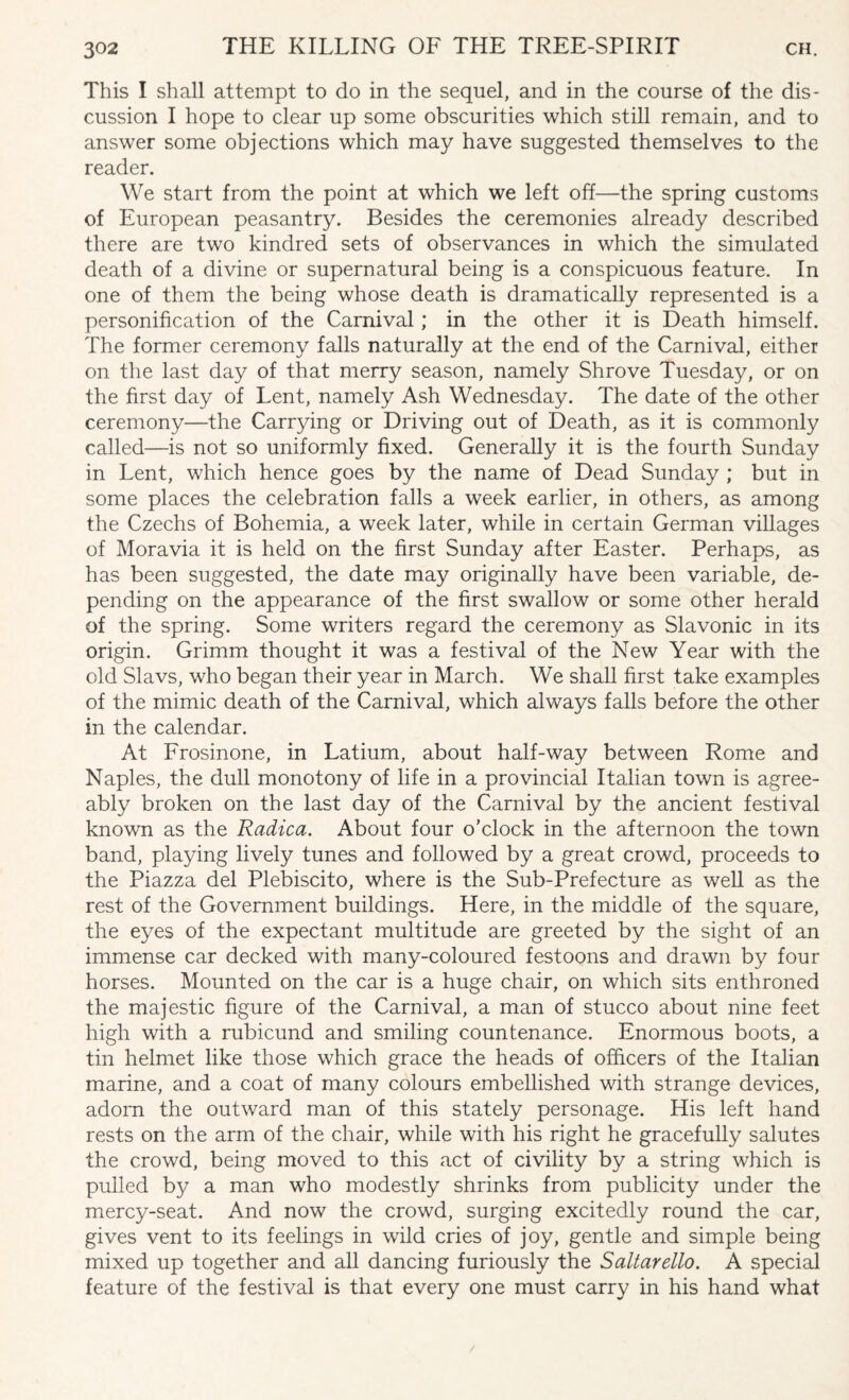 This I shall attempt to do in the sequel, and in the course of the dis¬ cussion I hope to clear up some obscurities which still remain, and to answer some objections which may have suggested themselves to the reader. We start from the point at which we left off—the spring customs of European peasantry. Besides the ceremonies already described there are two kindred sets of observances in which the simulated death of a divine or supernatural being is a conspicuous feature. In one of them the being whose death is dramatically represented is a personification of the Carnival; in the other it is Death himself. The former ceremony falls naturally at the end of the Carnival, either on the last day of that merry season, namely Shrove Tuesday, or on the first day of Lent, namely Ash Wednesday. The date of the other ceremony—the Carrying or Driving out of Death, as it is commonly called—is not so uniformly fixed. Generally it is the fourth Sunday in Lent, which hence goes by the name of Dead Sunday ; but in some places the celebration falls a week earlier, in others, as among the Czechs of Bohemia, a week later, while in certain German villages of Moravia it is held on the first Sunday after Easter. Perhaps, as has been suggested, the date may originally have been variable, de¬ pending on the appearance of the first swallow or some other herald of the spring. Some writers regard the ceremony as Slavonic in its origin. Grimm thought it was a festival of the New Year with the old Slavs, who began their year in March. We shall first take examples of the mimic death of the Carnival, which always falls before the other in the calendar. At Frosinone, in Latium, about half-way between Rome and Naples, the dull monotony of life in a provincial Italian town is agree¬ ably broken on the last day of the Carnival by the ancient festival known as the Radica. About four o'clock in the afternoon the town band, playing lively tunes and followed by a great crowd, proceeds to the Piazza del Plebiscito, where is the Sub-Prefecture as well as the rest of the Government buildings. Here, in the middle of the square, the eyes of the expectant multitude are greeted by the sight of an immense car decked with many-coloured festoons and drawn by four horses. Mounted on the car is a huge chair, on which sits enthroned the majestic figure of the Carnival, a man of stucco about nine feet high with a rubicund and smiling countenance. Enormous boots, a tin helmet like those which grace the heads of officers of the Italian marine, and a coat of many colours embellished with strange devices, adorn the outward man of this stately personage. His left hand rests on the arm of the chair, while with his right he gracefully salutes the crowd, being moved to this act of civility by a string which is pulled by a man who modestly shrinks from publicity under the mercy-seat. And now the crowd, surging excitedly round the car, gives vent to its feelings in wild cries of joy, gentle and simple being mixed up together and all dancing furiously the Saltarello. A special feature of the festival is that every one must carry in his hand what