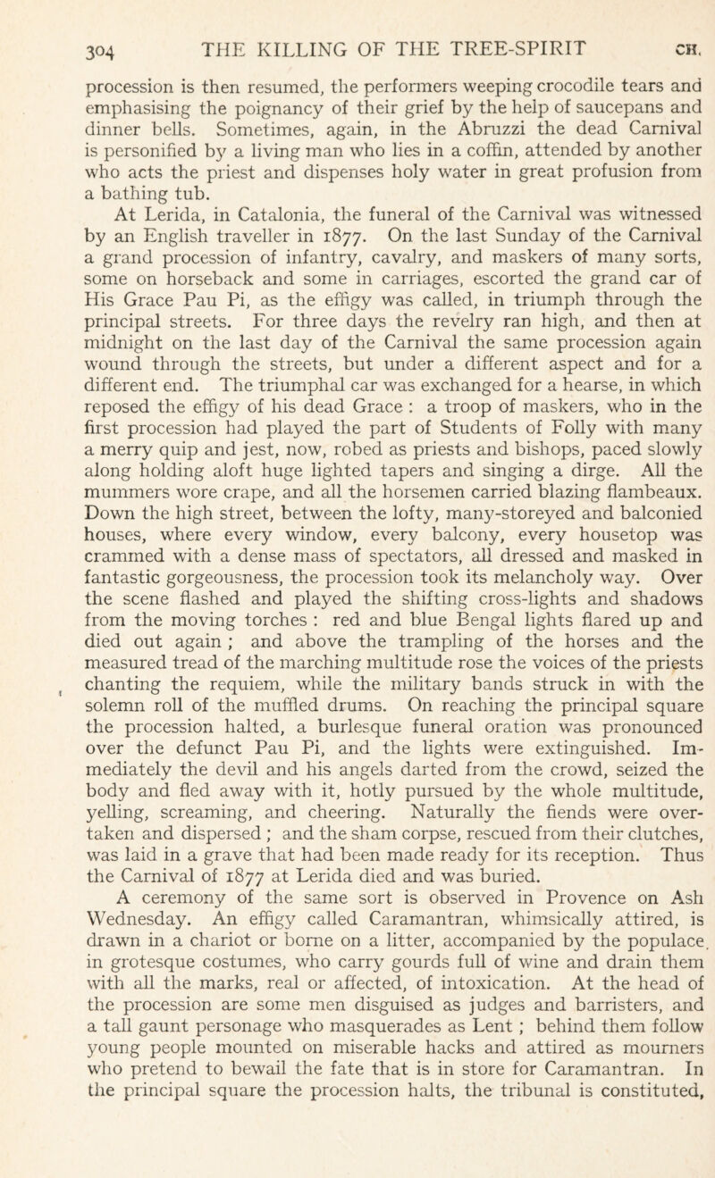 procession is then resumed, the performers weeping crocodile tears and emphasising the poignancy of their grief by the help of saucepans and dinner bells. Sometimes, again, in the Abruzzi the dead Carnival is personified by a living man who lies in a coffin, attended by another who acts the priest and dispenses holy water in great profusion from a bathing tub. At Lerida, in Catalonia, the funeral of the Carnival was witnessed by an English traveller in 1877. On the last Sunday of the Carnival a grand procession of infantry, cavalry, and maskers of many sorts, some on horseback and some in carriages, escorted the grand car of His Grace Pau Pi, as the effigy was called, in triumph through the principal streets. For three days the revelry ran high, and then at midnight on the last day of the Carnival the same procession again wound through the streets, but under a different aspect and for a different end. The triumphal car was exchanged for a hearse, in which reposed the effigy of his dead Grace : a troop of maskers, who in the first procession had played the part of Students of Folly with many a merry quip and jest, now, robed as priests and bishops, paced slowly along holding aloft huge lighted tapers and singing a dirge. All the mummers wore crape, and all the horsemen carried blazing flambeaux. Down the high street, between the lofty, many-storeyed and balconied houses, where every window, every balcony, every housetop was crammed with a dense mass of spectators, all dressed and masked in fantastic gorgeousness, the procession took its melancholy way. Over the scene flashed and played the shifting cross-lights and shadows from the moving torches : red and blue Bengal lights flared up and died out again ; and above the trampling of the horses and the measured tread of the marching multitude rose the voices of the priests chanting the requiem, while the military bands struck in with the solemn roll of the muffled drums. On reaching the principal square the procession halted, a burlesque funeral oration was pronounced over the defunct Pau Pi, and the lights were extinguished. Im¬ mediately the devil and his angels darted from the crowd, seized the body and fled away with it, hotly pursued by the whole multitude, yelling, screaming, and cheering. Naturally the fiends were over¬ taken and dispersed ; and the sham corpse, rescued from their clutches, was laid in a grave that had been made ready for its reception. Thus the Carnival of 1877 at Lerida died and was buried. A ceremony of the same sort is observed in Provence on Ash Wednesday. An effigy called Caramantran, whimsically attired, is drawn in a chariot or borne on a litter, accompanied by the populace, in grotesque costumes, who carry gourds full of wine and drain them with all the marks, real or affected, of intoxication. At the head of the procession are some men disguised as judges and barristers, and a tall gaunt personage who masquerades as Lent ; behind them follow young people mounted on miserable hacks and attired as mourners who pretend to bewail the fate that is in store for Caramantran. In the principal square the procession halts, the tribunal is constituted,
