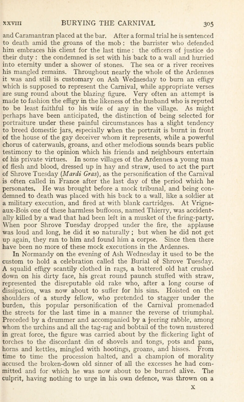 and Caramantran placed at the bar. After a formal trial he is sentenced to death amid the groans of the mob : the barrister who defended him embraces his client for the last time : the officers of justice do their duty : the condemned is set with his back to a wall and hurried into eternity under a shower of stones. The sea or a river receives his mangled remains. Throughout nearly the whole of the Ardennes it was and still is customary on Ash Wednesday to burn an effigy which is supposed to represent the Carnival, while appropriate verses are sung round about the blazing figure. Very often an attempt is made to fashion the effigy in the likeness of the husband who is reputed to be least faithful to his wife of any in the village. As might perhaps have been anticipated, the distinction of being selected for portraiture under these painful circumstances has a slight tendency to breed domestic jars, especially when the portrait is burnt in front of the house of the gay deceiver whom it represents, while a powerful chorus of caterwauls, groans, and other melodious sounds bears public testimony to the opinion which his friends and neighbours entertain of his private virtues. In some villages of the Ardennes a young man of flesh and blood, dressed up in hay and straw, used to act the part of Shrove Tuesday (Mardi Gras), as the personification of the Carnival is often called in France after the last day of the period which he personates. He was brought before a mock tribunal, and being con¬ demned to death was placed with his back to a wall, like a soldier at a military execution, and fired at with blank cartridges. At Vrigne- aux-Bois one of these harmless buffoons, named Thierry, was accident¬ ally killed by a wad that had been left in a musket of the firing-party. When poor Shrove Tuesday dropped under the fire, the applause was loud and long, he did it so naturally ; but when he did not get up again, they ran to him and found him a corpse. Since then there have been no more of these mock executions in the Ardennes. In Normandy on the evening of Ash Wednesday it used to be the custom to hold a celebration called the Burial of Shrove Tuesday. A squalid effigy scantily clothed in rags, a battered old hat crushed down on his dirty face, his great round paunch stuffed with straw, represented the disreputable old rake who, after a long course of dissipation, was now about to suffer for his sins. Hoisted on the shoulders of a sturdy fellow, who pretended to stagger under the burden, this popular personification of the Carnival promenaded the streets for the last time in a manner the reverse of triumphal. Preceded by a drummer and accompanied by a jeering rabble, among whom the urchins and all the tag-rag and bobtail of the town mustered in great force, the figure was carried about by the flickering light of torches to the discordant din of shovels and tongs, pots and pans, horns and kettles, mingled with hootings, groans, and hisses. From time to time the procession halted, and a champion of morality accused the broken-down old sinner of all the excesses he had com¬ mitted and for which he was now about to be burned alive. The culprit, having nothing to urge in his own defence, was thrown on a X