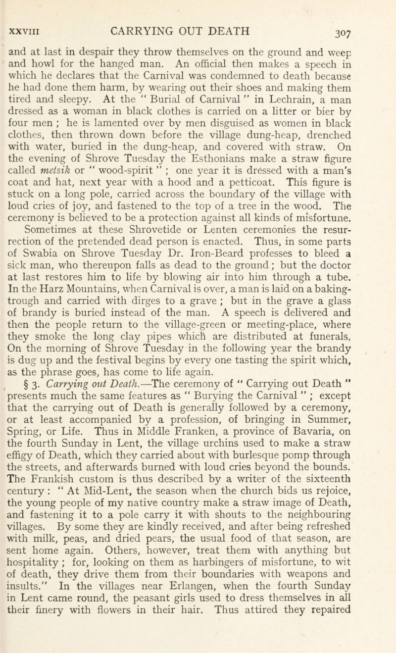 and at last in despair they throw themselves on the ground and weep and howl for the hanged man. An official then makes a speech in which he declares that the Carnival was condemned to death because he had done them harm, by wearing out their shoes and making them tired and sleepy. At the “ Burial of Carnival  in Lechrain, a man dressed as a woman in black clothes is carried on a litter or bier by four men ; he is lamented over by men disguised as women in black clothes, then thrown down before the village dung-heap, drenched with water, buried in the dung-heap, and covered with straw. On the evening of Shrove Tuesday the Esthonians make a straw figure called metsik or “ wood-spirit  ; one year it is dressed with a man's coat and hat, next year with a hood and a petticoat. This figure is stuck on a long pole, carried across the boundary of the village with loud cries of joy, and fastened to the top of a tree in the wood. The ceremony is believed to be a protection against all kinds of misfortune. Sometimes at these Shrovetide or Lenten ceremonies the resur¬ rection of the pretended dead person is enacted. Thus, in some parts of Swabia on Shrove Tuesday Dr. Iron-Beard professes to bleed a sick man, who thereupon falls as dead to the ground; but the doctor at last restores him to life by blowing air into him through a tube. In the Harz Mountains, when Carnival is over, a man is laid on a baking- trough and carried with dirges to a grave ; but in the grave a glass of brandy is buried instead of the man. A speech is delivered and then the people return to the village-green or meeting-place, where they smoke the long clay pipes which are distributed at funerals. On the morning of Shrove Tuesday in the following year the brandy is dug up and the festival begins by every one tasting the spirit which, as the phrase goes, has come to life again. § 3. Carrying out Death.—The ceremony of “ Carrying out Death ” presents much the same features as “ Burying the Carnival  ; except that the carrying out of Death is generally followed by a ceremony, or at least accompanied by a profession, of bringing in Summer, Spring, or Life. Thus in Middle Franken, a province of Bavaria, on the fourth Sunday in Lent, the village urchins used to make a straw effigy of Death, which they carried about with burlesque pomp through the streets, and afterwards burned with loud cries beyond the bounds. The Frankish custom is thus described by a writer of the sixteenth century : “ At Mid-Lent, the season when the church bids us rejoice, the young people of my native country make a straw image of Death, and fastening it to a pole carry it with shouts to the neighbouring villages. By some they are kindly received, and after being refreshed with milk, peas, and dried pears, the usual food of that season, are sent home again. Others, however, treat them with anything but hospitality ; for, looking on them as harbingers of misfortune, to wit of death, they drive them from their boundaries with weapons and insults. In the villages near Erlangen, when the fourth Sunday in Lent came round, the peasant girls used to dress themselves in all their finery with flowers in their hair. Thus attired they repaired