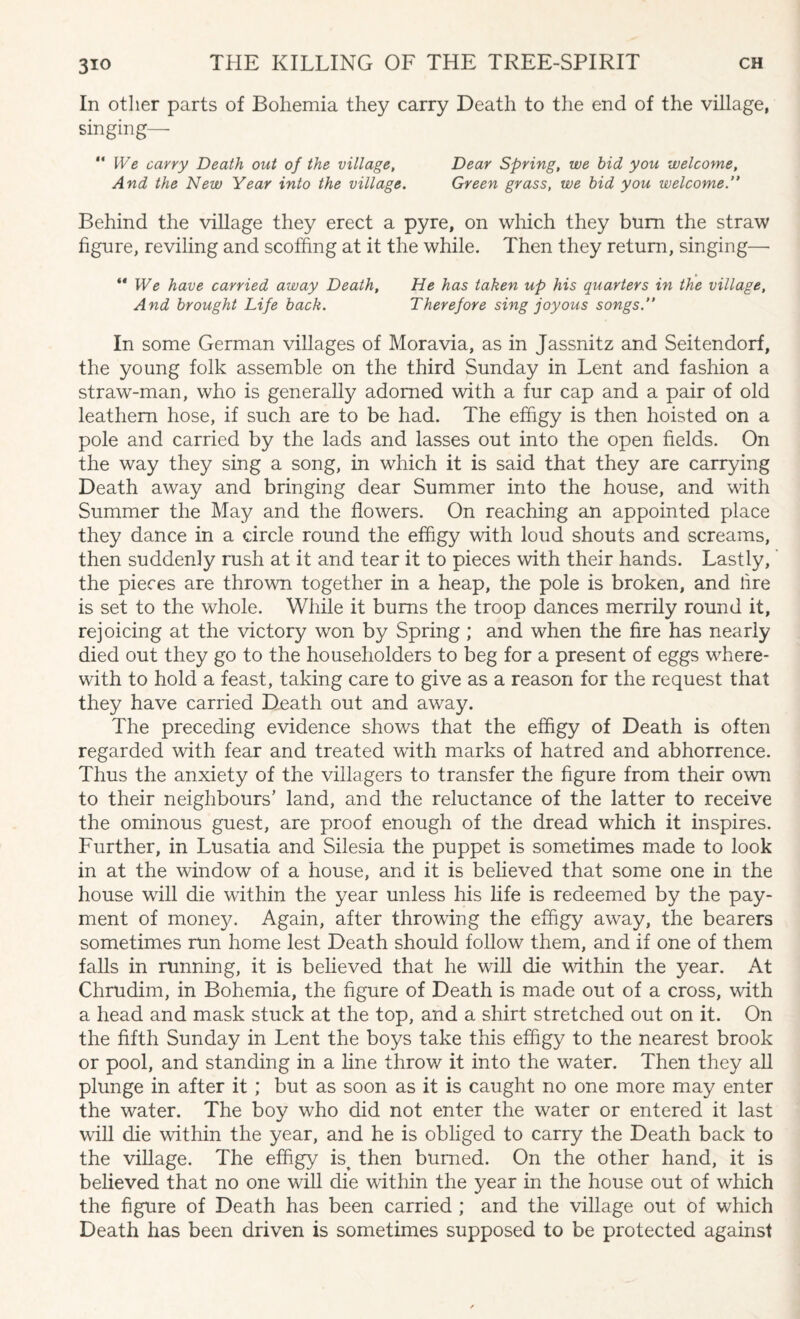 In other parts of Bohemia they carry Death to the end of the village, singing— “ We carry Death out of the village, Dear Spring, we bid you welcome. And the New Year into the village. Green grass, we bid you welcome ” Behind the village they erect a pyre, on which they bum the straw figure, reviling and scoffing at it the while. Then they return, singing—• “ We have carried away Death, He has taken up his quarters in the village, And brought Life back. Therefore sing joyous songs.” In some German villages of Moravia, as in Jassnitz and Seitendorf, the young folk assemble on the third Sunday in Lent and fashion a straw-man, who is generally adorned with a fur cap and a pair of old leathern hose, if such are to be had. The effigy is then hoisted on a pole and carried by the lads and lasses out into the open fields. On the way they sing a song, in which it is said that they are carrying Death away and bringing dear Summer into the house, and with Summer the May and the flowers. On reaching an appointed place they dance in a circle round the effigy with loud shouts and screams, then suddenly rush at it and tear it to pieces with their hands. Lastly, the pieces are thrown together in a heap, the pole is broken, and fire is set to the whole. While it bums the troop dances merrily round it, rejoicing at the victory won by Spring ; and when the fire has nearly died out they go to the householders to beg for a present of eggs where¬ with to hold a feast, taking care to give as a reason for the request that they have carried Death out and away. The preceding evidence shows that the effigy of Death is often regarded with fear and treated with marks of hatred and abhorrence. Thus the anxiety of the villagers to transfer the figure from their own to their neighbours’ land, and the reluctance of the latter to receive the ominous guest, are proof enough of the dread which it inspires. Further, in Lusatia and Silesia the puppet is sometimes made to look in at the window of a house, and it is believed that some one in the house will die within the year unless his life is redeemed by the pay¬ ment of money. Again, after throwing the effigy away, the bearers sometimes run home lest Death should follow them, and if one of them falls in running, it is believed that he will die within the year. At Chrudim, in Bohemia, the figure of Death is made out of a cross, with a head and mask stuck at the top, and a shirt stretched out on it. On the fifth Sunday in Lent the boys take this effigy to the nearest brook or pool, and standing in a line throw it into the water. Then they all plunge in after it ; but as soon as it is caught no one more may enter the water. The boy who did not enter the water or entered it last will die within the year, and he is obliged to carry the Death back to the village. The effigy is^ then burned. On the other hand, it is believed that no one will die within the year in the house out of which the figure of Death has been carried ; and the village out of which Death has been driven is sometimes supposed to be protected against