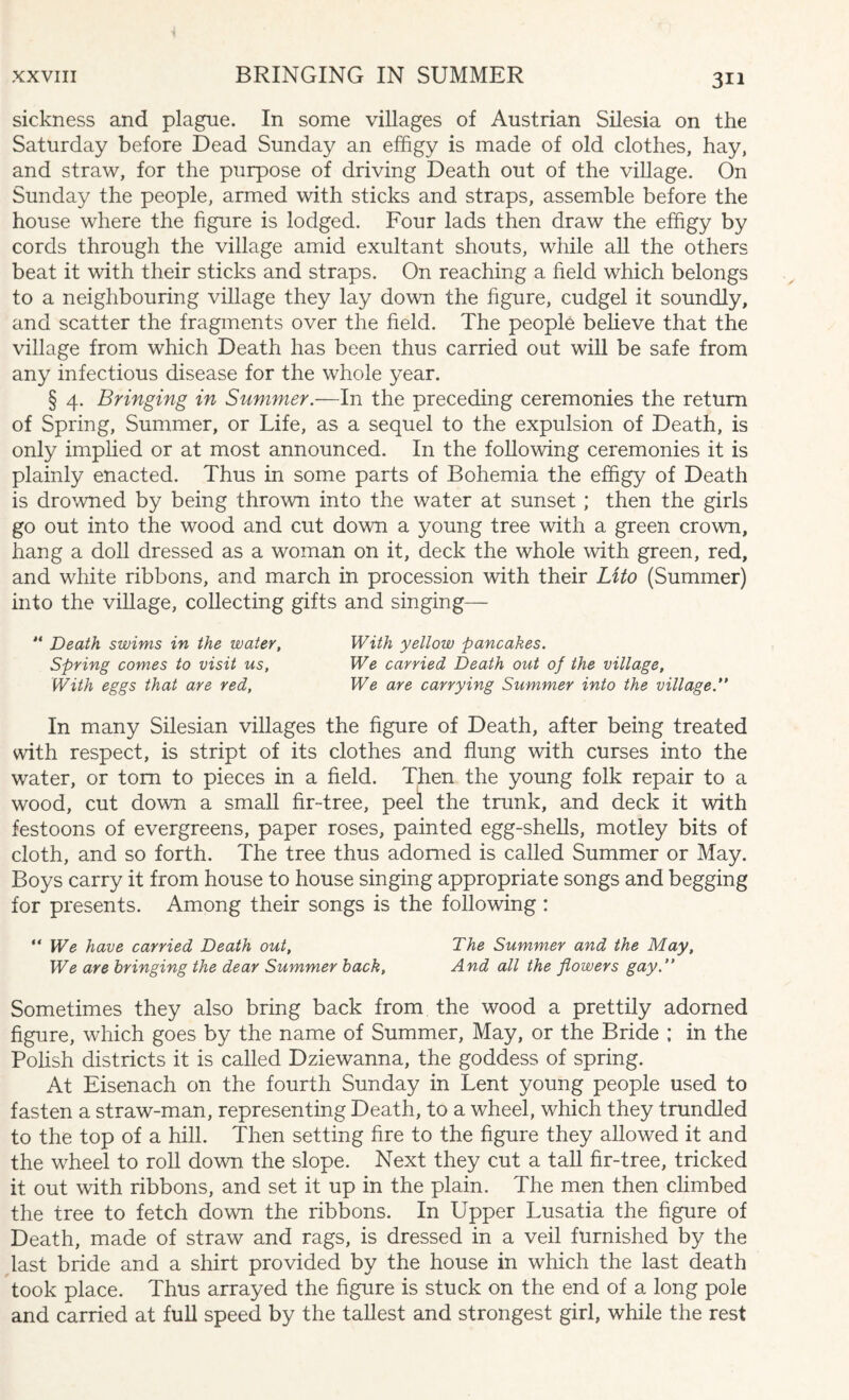 sickness and plague. In some villages of Austrian Silesia on the Saturday before Dead Sunday an effigy is made of old clothes, hay, and straw, for the purpose of driving Death out of the village. On Sunday the people, armed with sticks and straps, assemble before the house where the figure is lodged. Four lads then draw the effigy by cords through the village amid exultant shouts, while all the others beat it with their sticks and straps. On reaching a field which belongs to a neighbouring village they lay down the figure, cudgel it soundly, and scatter the fragments over the field. The people believe that the village from which Death has been thus carried out will be safe from any infectious disease for the whole year. § 4. Bringing in Summer.—In the preceding ceremonies the return of Spring, Summer, or Life, as a sequel to the expulsion of Death, is only implied or at most announced. In the following ceremonies it is plainly enacted. Thus in some parts of Bohemia the effigy of Death is drowned by being thrown into the water at sunset ; then the girls go out into the wood and cut down a young tree with a green crown, hang a doll dressed as a woman on it, deck the whole with green, red, and white ribbons, and march in procession with their Lito (Summer) into the village, collecting gifts and singing— “ Death swims in the water, With yellow pancakes. Spring comes to visit us, We carried Death out of the village. With eggs that are red, We are carrying Summer into the village.” In many Silesian villages the figure of Death, after being treated with respect, is stript of its clothes and flung with curses into the water, or tom to pieces in a field. Then the young folk repair to a wood, cut down a small fir-tree, peel the trunk, and deck it with festoons of evergreens, paper roses, painted egg-shells, motley bits of cloth, and so forth. The tree thus adorned is called Summer or May. Boys carry it from house to house singing appropriate songs and begging for presents. Among their songs is the following : “ We have carried Death out, The Summer and the May, We are bringing the dear Summer back, And all the flowers gay.” Sometimes they also bring back from the wood a prettily adorned figure, which goes by the name of Summer, May, or the Bride ; in the Polish districts it is called Dziewanna, the goddess of spring. At Eisenach on the fourth Sunday in Lent young people used to fasten a straw-man, representing Death, to a wheel, which they trundled to the top of a hill. Then setting fire to the figure they allowed it and the wheel to roll down the slope. Next they cut a tall fir-tree, tricked it out with ribbons, and set it up in the plain. The men then climbed the tree to fetch down the ribbons. In Upper Lusatia the figure of Death, made of straw and rags, is dressed in a veil furnished by the last bride and a shirt provided by the house in which the last death took place. Thus arrayed the figure is stuck on the end of a long pole and carried at full speed by the tallest and strongest girl, while the rest
