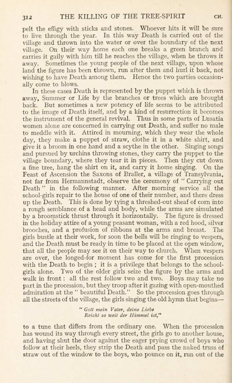 31-2 pelt the effigy with sticks and stones. Whoever hits it will be snre to live through the year. In this way Death is carried out of the village and thrown into the water or over the boundary of the next village. On their way home each one breaks a green branch and carries it gaily with him till he reaches the village, when he throws it away. Sometimes the young people of the next village, upon whose land the figure has been thrown, run after them and hurl it back, not wishing to have Death among them. Hence the two parties occasion¬ ally come to blows. In these cases Death is represented by the puppet which is thrown away, Summer or Life by the branches or trees which are brought back. But sometimes a new potency of life seems to be attributed to the image of Death itself, and by a kind of resurrection it becomes the instrument of the general revival. Thus in some parts of Lusatia women alone are concerned in carrying out Death, and suffer no male to meddle with it. Attired in mourning, which they wear the whole day, they make a puppet of straw, clothe it in a white shirt, and give it a broom in one hand and a scythe in the other. Singing songs and pursued by urchins throwing stones, they carry the puppet to the village boundary, where they tear it in pieces. Then they cut down a fine tree, hang the shirt on it, and carry it home singing. On the Feast of Ascension the Saxons of Braller, a village of Transylvania, not far from Hermannstadt, observe the ceremony of “ Carrying out Death ” in the following manner. After morning service all the school-girls repair to the house of one of their number, and there dress up the Death. This is done by tying a threshed-out sheaf of com into a rough semblance of a head and body, while the arms are simulated by a broomstick thrust through it horizontally. The figure is dressed in the holiday attire of a young peasant woman, with a red hood, silver brooches, and a profusion of ribbons at the arms and breast. The girls bustle at their work, for soon the bells will be ringing to vespers, and the Death must be ready in time to be placed at the open window, that all the people may see it on their way to church. When vespers are over, the longed-for moment has come for the first procession with the Death to begin ; it is a privilege that belongs to the school¬ girls alone. Two of the older girls seize the figure by the arms and walk in front : all the rest follow two and two. Boys may take no part in the procession, but they troop after it gazing with open-mouthed admiration at the  beautiful Death/’ So the procession goes through all the streets of the village, the girls singing the old hymn that begins— “ Gott mein Vater, deine Liebe Reicht so weit der Himmel ist to a tune that differs from the ordinary one. When the procession has wound its way through every street, the girls go to another house, and having shut the door against the eager prying crowd of boys who follow at their heels, they strip the Death and pass the naked truss of straw out of the window to the boys, who pounce on it, run out of the