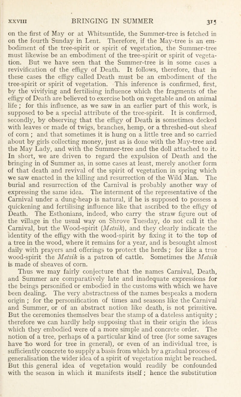 3T3 on the first of May or at Whitsuntide, the Summer-tree is fetched in on the fourth Sunday in Lent. Therefore, if the May-tree is an em¬ bodiment of the tree-spirit or spirit of vegetation, the Summer-tree must likewise be an embodiment of the tree-spirit or spirit of vegeta¬ tion. But we have seen that the Summer-tree is in some cases a revivification of the effigy of Death. It follows, therefore, that in these cases the effigy called Death must be an embodiment of the tree-spirit or spirit of vegetation. This inference is confirmed, first, by the vivifying and fertilising influence which the fragments of the effigy of Death are believed to exercise both on vegetable and on animal life ; for this influence, as we saw in an earlier part of this work, is supposed to be a special attribute of the tree-spirit. It is confirmed, secondly, by observing that the effigy of Death is sometimes decked with leaves or made of twigs, branches, hemp, or a threshed-out sheaf of corn ; and that sometimes it is hung on a little tree and so carried about by girls collecting money, just as is done with the May-tree and the May Lady, and with the Summer-tree and the doll attached to it. In short, we are driven to regard the expulsion of Death and the bringing in of Summer as, in some cases at least, merely another form of that death and revival of the spirit of vegetation in spring which we saw enacted in the killing and resurrection of the Wild Man. The burial and resurrection of the Carnival is probably another way of expressing the same idea. The interment of the representative of the Carnival under a dung-heap is natural, if he is supposed to possess a quickening and fertilising influence like that ascribed to the effigy of Death. The Esthonians, indeed, who carry the straw figure out of the village in the usual way on Shrove Tuesday, do not call it the Carnival, but the Wood-spirit (Metsik), and they clearly indicate the identity of the effigy with the wood-spirit by fixing it to the top of a tree in the wood, where it remains for a year, and is besought almost daily with prayers and offerings to protect the herds ; for like a true wood-spirit the Metsik is a patron of cattle. Sometimes the Metsik is made of sheaves of corn. Thus we may fairly conjecture that the names Carnival, Death, and Summer are comparatively late and inadequate expressions for the beings personified or embodied in the customs with which we have been dealing. The very abstractness of the names bespeaks a modern origin ; for the personification of times and seasons like the Carnival and Summer, or of an abstract notion like death, is not primitive. But the ceremonies themselves bear the stamp of a dateless antiquity ; therefore we can hardly help supposing that in their origin the ideas which they embodied were of a more simple and concrete order. The notion of a tree, perhaps of a particular kind of tree (for some savages have no word for tree in general), or even of an individual tree, is sufficiently concrete to supply a basis from which by a gradual process of generalisation the wider idea of a spirit of vegetation might be reached. But this general idea of vegetation would readily be confounded with the season in which it manifests itself ; hence the substitution