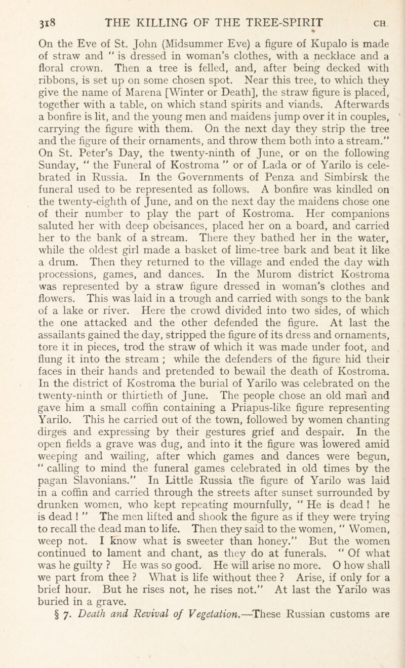 % On the Eve of St. John (Midsummer Eve) a figure of Kupalo is made of straw and “ is dressed in woman’s clothes, with a necklace and a floral crown. Then a tree is felled, and, after being decked with ribbons, is set up on some chosen spot. Near this tree, to which they give the name of Marena [Winter or Death], the straw figure is placed, together with a table, on which stand spirits and viands. Afterwards a bonfire is lit, and the young men and maidens jump over it in couples, carrying the figure with them. On the next day they strip the tree and the figure of their ornaments, and throw them both into a stream. On St. Peter’s Day, the twenty-ninth of June, or on the following Sunday,  the Funeral of Kostroma  or of Lada or of Yarilo is cele¬ brated in Russia. In the Governments of Penza and Simbirsk the funeral used to be represented as follows. A bonfire was kindled on the twenty-eighth of June, and on the next day the maidens chose one of their number to play the part of Kostroma. Her companions saluted her with deep obeisances, placed her on a board, and carried her to the bank of a stream. There they bathed her in the water, while the oldest girl made a basket of lime-tree bark and beat it like a drum. Then they returned to the village and ended the day with processions, games, and dances. In the Murom district Kostroma was represented by a straw figure dressed in woman’s clothes and flowers. This was laid in a trough and carried with songs to the bank of a lake or river. Here the crowd divided into two sides, of which the one attacked and the other defended the figure. At last the assailants gained the day, stripped the figure of its dress and ornaments, tore it in pieces, trod the straw of which it was made under foot, and flung it into the stream ; while the defenders of the figure hid their faces in their hands and pretended to bewail the death of Kostroma. In the district of Kostroma the burial of Yarilo was celebrated on the twenty-ninth or thirtieth of June. The people chose an old man and gave him a small coffin containing a Priapus-like figure representing Yarilo. This he carried out of the town, followed by women chanting dirges and expressing by their gestures grief and despair. In the open fields a grave was dug, and into it the figure was lowered amid weeping and wailing, after which games and dances were begun, “ calling to mind the funeral games celebrated in old times by the pagan Slavonians. In Little Russia the figure of Yarilo was laid in a coffin and carried through the streets after sunset surrounded by drunken women, who kept repeating mournfully, “ He is dead ! he is dead I  The men lifted and shook the figure as if they were trying to recall the dead man to life. Then they said to the women, “ Women, weep not. I know what is sweeter than honey. But the women continued to lament and chant, as they do at funerals. “ Of what was he guilty ? He was so good. He will arise no more. O how shall we part from thee ? What is life without thee ? Arise, if only for a brief hour. But he rises not, he rises not. At last the Yarilo was buried in a grave. § 7. Death and Revival of Vegetation,—These Russian customs are