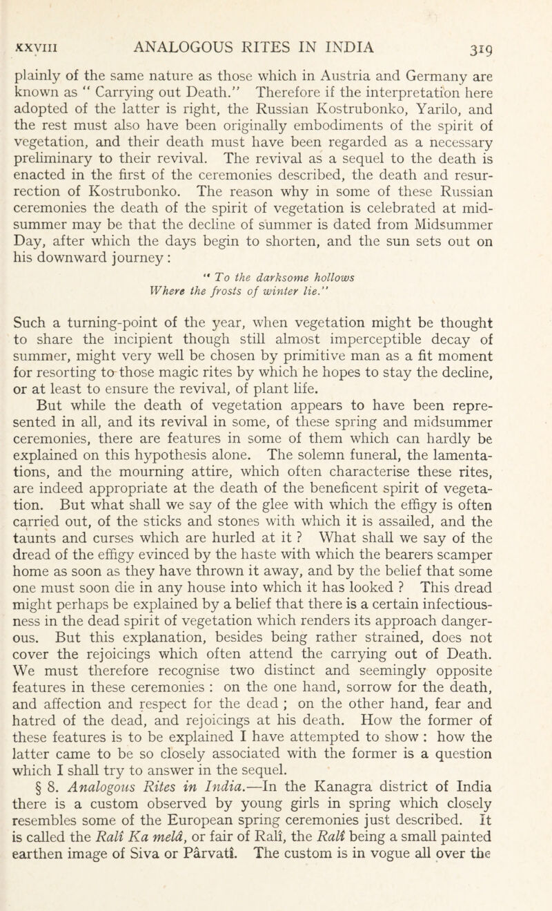 plainly of the same nature as those which in Austria and Germany are known as “ Carrying out Death.” Therefore if the interpretation here adopted of the latter is right, the Russian Kostrubonko, Yarilo, and the rest must also have been originally embodiments of the spirit of vegetation, and their death must have been regarded as a necessary preliminary to their revival. The revival as a sequel to the death is enacted in the first of the ceremonies described, the death and resur¬ rection of Kostrubonko. The reason why in some of these Russian ceremonies the death of the spirit of vegetation is celebrated at mid¬ summer may be that the decline of summer is dated from Midsummer Day, after which the days begin to shorten, and the sun sets out on his downward journey: “To the darksome hollows Where the frosts of winter lie. Such a turning-point of the year, when vegetation might be thought to share the incipient though still almost imperceptible decay of summer, might very well be chosen by primitive man as a fit moment for resorting ta those magic rites by which he hopes to stay the decline, or at least to ensure the revival, of plant life. But while the death of vegetation appears to have been repre¬ sented in all, and its revival in some, of these spring and midsummer ceremonies, there are features in some of them which can hardly be explained on this hypothesis alone. The solemn funeral, the lamenta¬ tions, and the mourning attire, which often characterise these rites, are indeed appropriate at the death of the beneficent spirit of vegeta¬ tion. But what shall we say of the glee with which the effigy is often carried out, of the sticks and stones with which it is assailed, and the taunts and curses which are hurled at it ? What shall we say of the dread of the effigy evinced by the haste with which the bearers scamper home as soon as they have thrown it away, and by the belief that some one must soon die in any house into which it has looked ? This dread might perhaps be explained by a belief that there is a certain infectious¬ ness in the dead spirit of vegetation which renders its approach danger¬ ous. But this explanation, besides being rather strained, does not cover the rejoicings which often attend the carrying out of Death. We must therefore recognise two distinct and seemingly opposite features in these ceremonies : on the one hand, sorrow for the death, and affection and respect for the dead ; on the other hand, fear and hatred of the dead, and rejoicings at his death. How the former of these features is to be explained I have attempted to show : how the latter came to be so closely associated with the former is a question which I shall try to answer in the sequel. § 8. Analogous Rites in India.—In the Kanagra district of India there is a custom observed by young girls in spring which closely resembles some of the European spring ceremonies just described. It is called the Rail Ka meld, or fair of Rail, the Rali being a small painted earthen image of Siva or Parvati. The custom is in vogue all over the