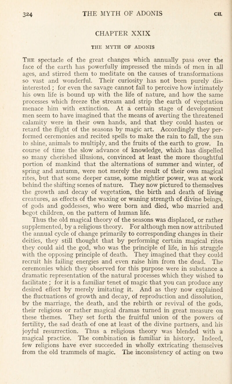 CHAPTER XXIX THE MYTH OF ADONIS The spectacle of the great changes which annually pass over the face of the earth has powerfully impressed the minds of men in all ages, and stirred them to meditate on the causes of transformations so vast and wonderful. Their curiosity has not been purely dis¬ interested ; for even the savage cannot fail to perceive how intimately his own life is bound up with the life of nature, and how the same processes which freeze the stream and strip the earth of vegetation menace him with extinction. At a certain stage of development men seem to have imagined that the means of averting the threatened calamity were in their own hands, and that they could hasten or retard the flight of the seasons by magic art. Accordingly they per¬ formed ceremonies and recited spells to make the rain to fall, the sun to shine, animals to multiply, and the fruits of the earth to grow. In course of time the slow advance of knowledge, which has dispelled so many cherished illusions, convinced at least the more thoughtful portion of mankind that the alternations of summer and winter, of spring and autumn, were not merely the result of their own magical rites, but that some deeper cause, some mightier power, was at work behind the shifting scenes of nature. They now pictured to themselves the growth and decay of vegetation, the birth and death of living creatures, as effects of the waxing or waning strength of divine beings, of gods and goddesses, who were born and died, who married and begot children, on the pattern of human life. Thus the old magical theory of the seasons was displaced, or rather supplemented, by a religious theory. For although men now attributed the annual cycle of change primarily to corresponding changes in their deities, they still thought that by performing certain magical rites they could aid the god, who was the principle of life, in his struggle with the opposing principle of death. They imagined that they could recruit his failing energies and even raise him from the dead. The ceremonies which they observed for this purpose were in substance a dramatic representation of the natural processes which they wished to facilitate ; for it is a familiar tenet of magic that you can produce any desired effect by merely imitating it. And as they now explained the fluctuations of growth and decay, of reproduction and dissolution, by the marriage, the death, and the rebirth or revival of the gods, their religious or rather magical dramas turned in great measure on these themes. They set forth the fruitful union of the powers of fertility, the sad death of one at least of the divine partners, and his joyful resurrection. Thus a religious theory was blended with a magical practice. The combination is familiar in history. Indeed, few religions have ever succeeded in wholly extricating themselves from the old trammels of magic. The inconsistency of acting on two