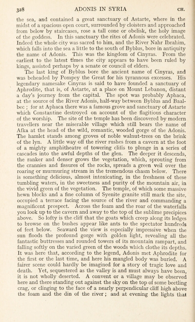 the sea, and contained a great sanctuary of Astarte, where in the midst of a spacious open court, surrounded by cloisters and approached from below by staircases, rose a tall cone or obelisk, the holy image of the goddess. In this sanctuary the rites of Adonis were celebrated. Indeed the whole city was sacred to him, and the River Nahr Ibrahim, which falls into the sea a little to the south of Byblus, bore in antiquity the name of Adonis. This was the kingdom of Cinyras. From the earliest to the latest times the city appears to have been ruled by kings, assisted perhaps by a senate or council of elders. The last king of Byblus bore the ancient name of Cinyras, and was beheaded by Pompey the Great for his tyrannous excesses. His legendary namesake Cinyras is said to have founded a sanctuary of Aphrodite, that is, of Astarte, at a place on Mount Lebanon, distant a day’s journey from the capital. The spot was probably Aphaca, at the source of the River Adonis, half-way between Byblus and Baal- bec ; for at Aphaca there was a famous grove and sanctuary of Astarte which Constantine destroyed on account of the flagitious character of the worship. The site of the temple has been discovered by modern travellers near the miserable village which still bears the name of Afka at the head of the wild, romantic, wooded gorge of the Adonis. The hamlet stands among groves of noble walnut-trees on the brink of the lyn. A little way off the river rushes from a cavern at the foot of a mighty amphitheatre of towering cliffs to plunge in a series of cascades into the awful depths of the glen. The deeper it descends, the ranker and denser grows the vegetation, which, sprouting from the crannies and fissures of the rocks, spreads a green veil over the roaring or murmuring stream in the tremendous chasm below. There is something delicious, almost intoxicating, in the freshness of these tumbling waters, in the sweetness and purity of the mountain air, in the vivid green of the vegetation. The temple, of which some massive hewn blocks and a fine column of Syenite granite still mark the site, occupied a terrace facing the source of the river and commanding a magnificent prospect. Across the foam and the roar of the waterfalls you look up to the cavern and away to the top of the sublime precipices above. So lofty is the cliff that the goats which creep along its ledges to browse on the bushes appear like ants to the spectator hundreds of feet below. Seaward the view is especially impressive when the sun floods the profound gorge with golden light, revealing all the fantastic buttresses and rounded towers of its mountain rampart, and falling softly on the varied green of the woods which clothe its depths. It was here that, according to the legend, Adonis met Aphrodite for the first or the last time, and here his mangled body was buried. A fairer scene could hardly be imagined for a story of tragic love and death. Yet, sequestered as the valley is and must always have been, it is not wholly deserted. A convent or a village may be observed here and there standing out against the sky on the top of some beetling crag, or clinging to the face of a nearly perpendicular cliff high above the foam and the din of the river ; and at evening the lights that