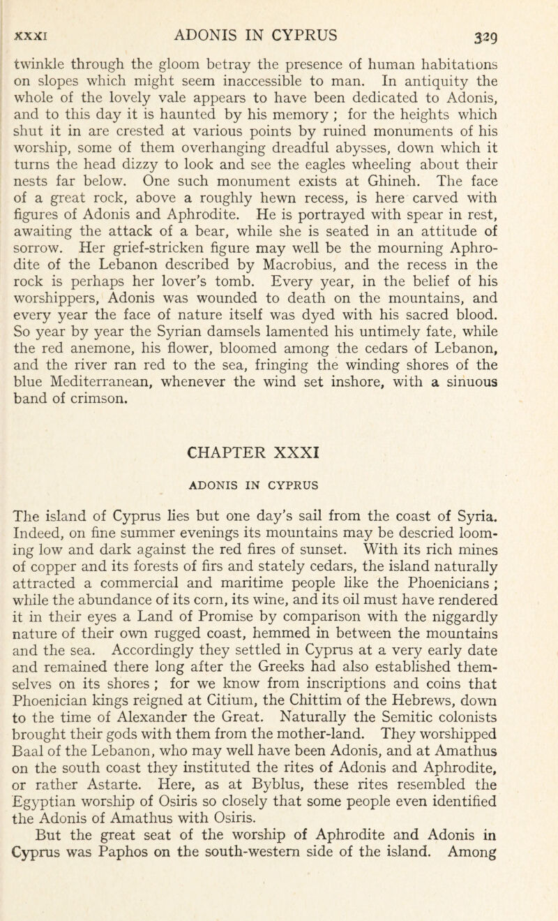 twinkle through the gloom betray the presence of human habitations on slopes which might seem inaccessible to man. In antiquity the whole of the lovely vale appears to have been dedicated to Adonis, and to this day it is haunted by his memory ; for the heights which shut it in are crested at various points by ruined monuments of his worship, some of them overhanging dreadful abysses, down which it turns the head dizzy to look and see the eagles wheeling about their nests far below. One such monument exists at Ghineh. The face of a great rock, above a roughly hewn recess, is here carved with figures of Adonis and Aphrodite. He is portrayed with spear in rest, awaiting the attack of a bear, while she is seated in an attitude of sorrow. Her grief-stricken figure may well be the mourning Aphro¬ dite of the Lebanon described by Macrobius, and the recess in the rock is perhaps her lover’s tomb. Every year, in the belief of his worshippers, Adonis was wounded to death on the mountains, and every year the face of nature itself was dyed with his sacred blood. So year by year the Syrian damsels lamented his untimely fate, while the red anemone, his flower, bloomed among the cedars of Lebanon, and the river ran red to the sea, fringing the winding shores of the blue Mediterranean, whenever the wind set inshore, with a sinuous band of crimson. CHAPTER XXXI ADONIS IN CYPRUS The island of Cyprus lies but one day’s sail from the coast of Syria. Indeed, on fine summer evenings its mountains may be descried loom¬ ing low and dark against the red fires of sunset. With its rich mines of copper and its forests of firs and stately cedars, the island naturally attracted a commercial and maritime people like the Phoenicians ; while the abundance of its corn, its wine, and its oil must have rendered it in their eyes a Land of Promise by comparison with the niggardly nature of their own rugged coast, hemmed in between the mountains and the sea. Accordingly they settled in Cyprus at a very early date and remained there long after the Greeks had also established them¬ selves on its shores ; for we know from inscriptions and coins that Phoenician kings reigned at Citium, the Chittim of the Hebrews, down to the time of Alexander the Great. Naturally the Semitic colonists brought their gods with them from the mother-land. They worshipped Baal of the Lebanon, who may well have been Adonis, and at Amathus on the south coast they instituted the rites of Adonis and Aphrodite, or rather Astarte. Here, as at Byblus, these rites resembled the Egyptian worship of Osiris so closely that some people even identified the Adonis of Amathus with Osiris. But the great seat of the worship of Aphrodite and Adonis in Cyprus was Paphos on the south-western side of the island. Among