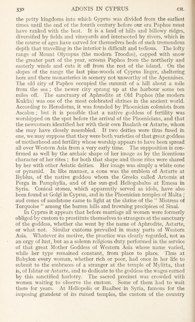 the petty kingdoms into which Cyprus was divided from the earliest times until the end of the fourth century before our era Paphos must have ranked with the best. It is a land of hills and billowy ridges, diversified by fields and vineyards and intersected by rivers, which in the course of ages have carved for themselves beds of such tremendous depth that travelling in the interior is difficult and tedious. The lofty range of Mount Olympus (the modem Troodos), capped with snow the greater part of the year, screens Paphos from the northerly and easterly winds and cuts it off from the rest of the island. On the slopes of the range the last pine-woods of Cyprus linger, sheltering here and there monasteries in scenery not unworthy of the Apennines. The old city of Paphos occupied the summit of a hill about a mile from the sea ; the newer city sprang up at the harbour some ten miles off. The sanctuary of Aphrodite at Old Paphos (the modem Kuklia) was one of the most celebrated shrines in the ancient world. According to Herodotus, it was founded by Phoenician colonists from Ascalon ; but it is possible that a native goddess of fertility was worshipped on the spot before the arrival of the Phoenicians, and that the newcomers identified her with their own Baalath or Astarte, whom she may have closely resembled. If two deities were thus fused in one, we may suppose that they were both varieties of that great goddess of motherhood and fertility whose worship appears to have been spread all over Western Asia from a very early time. The supposition is con¬ firmed as well by the archaic shape of her image as by the licentious character of her rites ; for both that shape and those rites were shared by her with other Asiatic deities. Her image was simply a white cone or pyramid. In like manner, a cone was the emblem of Astarte at Byblus, of the native goddess whom the Greeks called Artemis at Perga in Pamphylia, and of the sun-god Heliogabalus at Emesa in Syria. Conical stones, which apparently served as idols, have also been found at Golgi in Cyprus, and in the Phoenician temples of Malta ; and cones of sandstone came to light at the shrine of the “ Mistress of Torquoise ” among the barren hills and frowning precipices of Sinai. In Cyprus it appears that before marriage all women were formerly obliged by custom to prostitute themselves to strangers at the sanctuary of the goddess, whether she went by the name of Aphrodite, Astarte, or what not. Similar customs prevailed in many parts of Western Asia. Whatever its motive, the practice was clearly regarded, not as an orgy of lust, but as a solemn religious duty performed in the service of that great Mother Goddess of Western Asia whose name varied, while her type remained constant, from place to place. Thus at Babylon every woman, whether rich or poor, had once in her fife to submit to the embraces of a stranger at the temple of Mylitta, that is, of Ishtar or Astarte, and to dedicate to the goddess the wages earned by this sanctified harlotry. The sacred precinct was crowded with women waiting to observe the custom. Some of them had to wait there for years. At Heliopolis or Baalbec in Syria, famous for the imposing grandeur of its ruined temples, the custom of the country