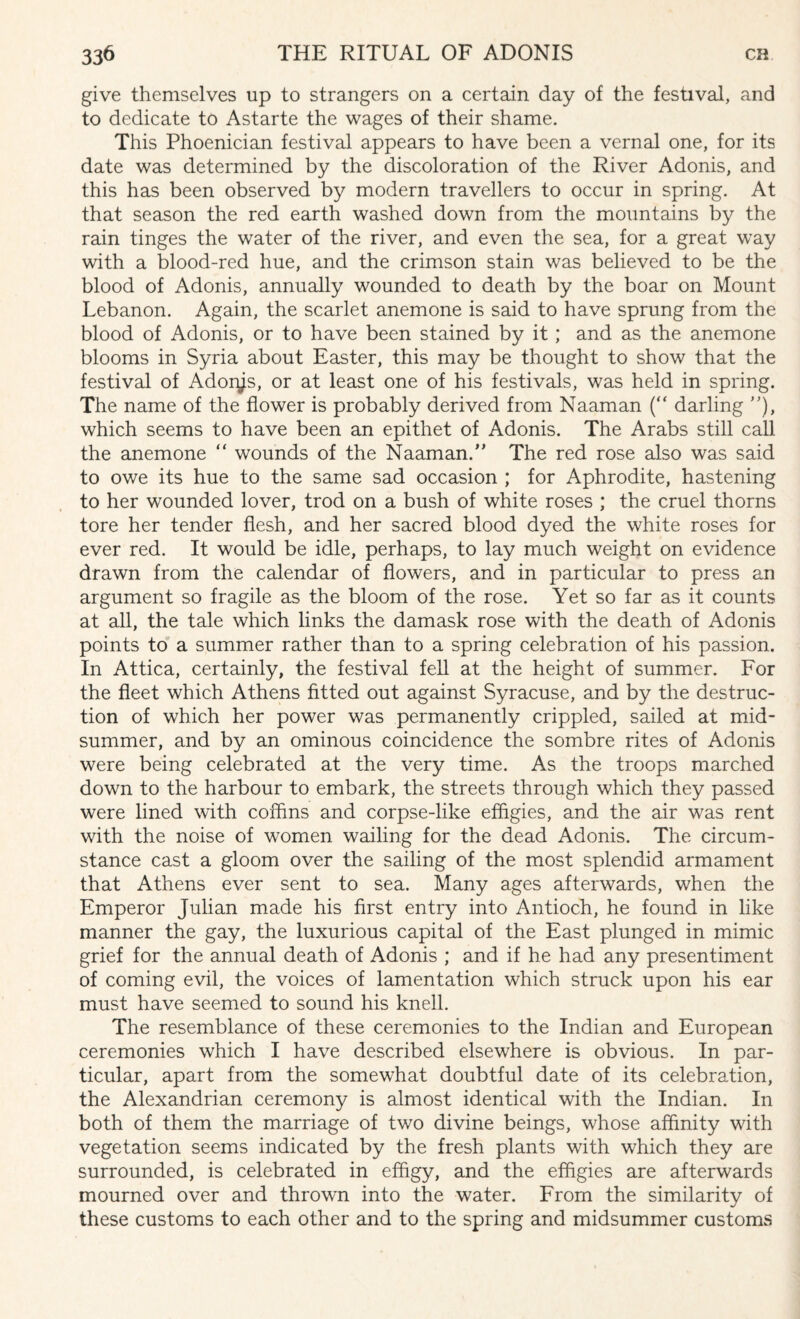 give themselves up to strangers on a certain day of the festival, and to dedicate to Astarte the wages of their shame. This Phoenician festival appears to have been a vernal one, for its date was determined by the discoloration of the River Adonis, and this has been observed by modern travellers to occur in spring. At that season the red earth washed down from the mountains by the rain tinges the water of the river, and even the sea, for a great way with a blood-red hue, and the crimson stain was believed to be the blood of Adonis, annually wounded to death by the boar on Mount Lebanon. Again, the scarlet anemone is said to have sprung from the blood of Adonis, or to have been stained by it; and as the anemone blooms in Syria about Easter, this may be thought to show that the festival of Adores, or at least one of his festivals, was held in spring. The name of the flower is probably derived from Naaman (“ darling ), which seems to have been an epithet of Adonis. The Arabs still call the anemone “ wounds of the Naaman. The red rose also was said to owe its hue to the same sad occasion ; for Aphrodite, hastening to her wounded lover, trod on a bush of white roses ; the cruel thorns tore her tender flesh, and her sacred blood dyed the white roses for ever red. It would be idle, perhaps, to lay much weight on evidence drawn from the calendar of flowers, and in particular to press an argument so fragile as the bloom of the rose. Yet so far as it counts at all, the tale which links the damask rose with the death of Adonis points to a summer rather than to a spring celebration of his passion. In Attica, certainly, the festival fell at the height of summer. For the fleet which Athens fitted out against Syracuse, and by the destruc¬ tion of which her power was permanently crippled, sailed at mid¬ summer, and by an ominous coincidence the sombre rites of Adonis were being celebrated at the very time. As the troops marched down to the harbour to embark, the streets through which they passed were lined with coffins and corpse-like effigies, and the air was rent with the noise of women wailing for the dead Adonis. The circum¬ stance cast a gloom over the sailing of the most splendid armament that Athens ever sent to sea. Many ages afterwards, when the Emperor Julian made his first entry into Antioch, he found in like manner the gay, the luxurious capital of the East plunged in mimic grief for the annual death of Adonis ; and if he had any presentiment of coming evil, the voices of lamentation which struck upon his ear must have seemed to sound his knell. The resemblance of these ceremonies to the Indian and European ceremonies which I have described elsewhere is obvious. In par¬ ticular, apart from the somewhat doubtful date of its celebration, the Alexandrian ceremony is almost identical with the Indian. In both of them the marriage of two divine beings, whose affinity with vegetation seems indicated by the fresh plants with which they are surrounded, is celebrated in effigy, and the effigies are afterwards mourned over and thrown into the water. From the similarity of these customs to each other and to the spring and midsummer customs