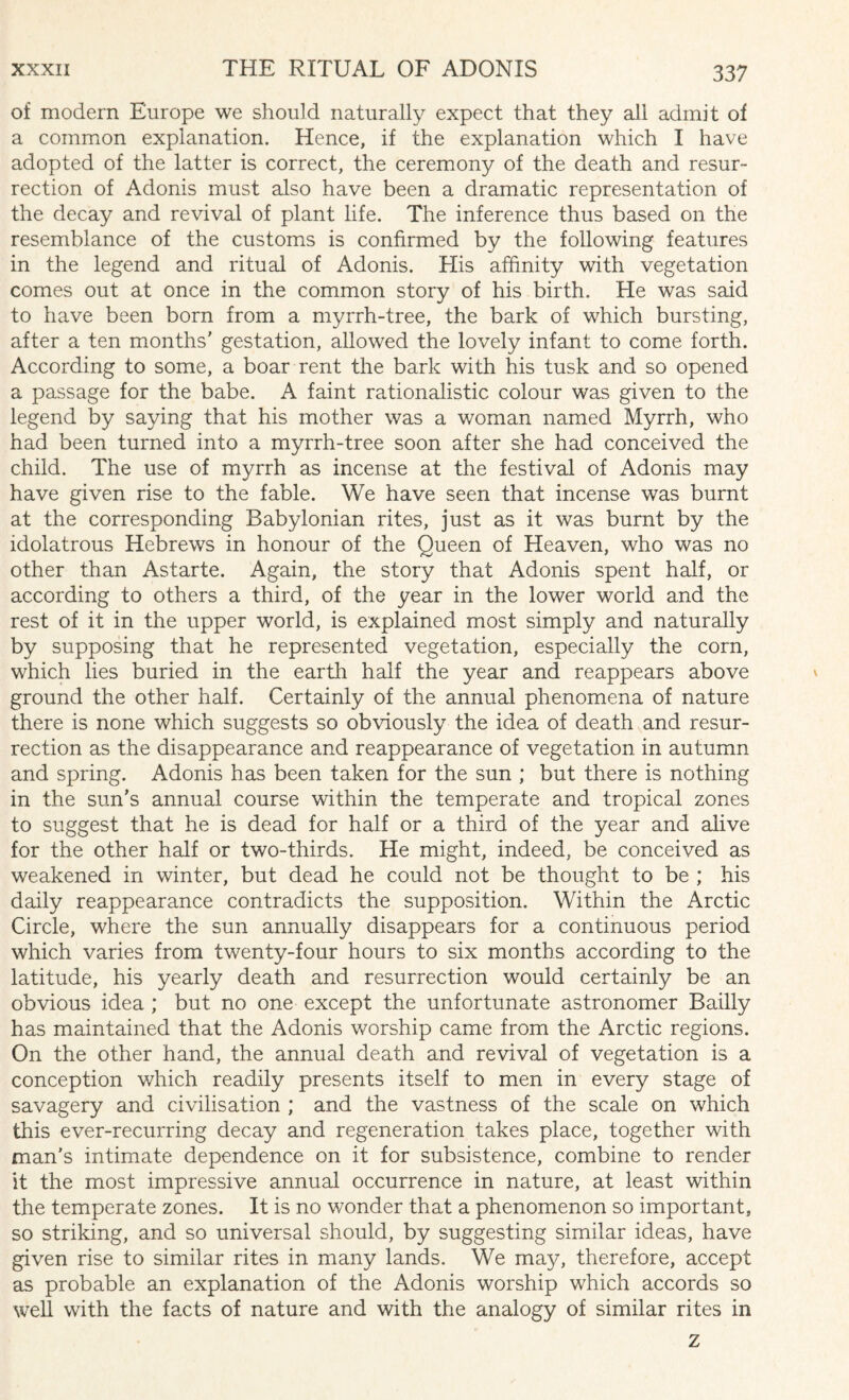 of modern Europe we should naturally expect that they all admit of a common explanation. Hence, if the explanation which I have adopted of the latter is correct, the ceremony of the death and resur¬ rection of Adonis must also have been a dramatic representation of the decay and revival of plant life. The inference thus based on the resemblance of the customs is confirmed by the following features in the legend and ritual of Adonis. His affinity with vegetation comes out at once in the common story of his birth. He was said to have been born from a myrrh-tree, the bark of which bursting, after a ten months' gestation, allowed the lovely infant to come forth. According to some, a boar rent the bark with his tusk and so opened a passage for the babe. A faint rationalistic colour was given to the legend by saying that his mother was a woman named Myrrh, who had been turned into a myrrh-tree soon after she had conceived the child. The use of myrrh as incense at the festival of Adonis may have given rise to the fable. We have seen that incense was burnt at the corresponding Babylonian rites, just as it was burnt by the idolatrous Hebrews in honour of the Queen of Heaven, who was no other than Astarte. Again, the story that Adonis spent half, or according to others a third, of the year in the lower world and the rest of it in the upper world, is explained most simply and naturally by supposing that he represented vegetation, especially the corn, which lies buried in the earth half the year and reappears above ground the other half. Certainly of the annual phenomena of nature there is none which suggests so obviously the idea of death and resur¬ rection as the disappearance and reappearance of vegetation in autumn and spring. Adonis has been taken for the sun ; but there is nothing in the sun's annual course within the temperate and tropical zones to suggest that he is dead for half or a third of the year and alive for the other half or two-thirds. He might, indeed, be conceived as weakened in winter, but dead he could not be thought to be ; his daily reappearance contradicts the supposition. Within the Arctic Circle, where the sun annually disappears for a continuous period which varies from twenty-four hours to six months according to the latitude, his yearly death and resurrection would certainly be an obvious idea ; but no one except the unfortunate astronomer Bailly has maintained that the Adonis worship came from the Arctic regions. On the other hand, the annual death and revival of vegetation is a conception which readily presents itself to men in every stage of savagery and civilisation ; and the vastness of the scale on which this ever-recurring decay and regeneration takes place, together with man's intimate dependence on it for subsistence, combine to render it the most impressive annual occurrence in nature, at least within the temperate zones. It is no wonder that a phenomenon so important, so striking, and so universal should, by suggesting similar ideas, have given rise to similar rites in many lands. We ma}g therefore, accept as probable an explanation of the Adonis worship which accords so well with the facts of nature and with the analogy of similar rites in z
