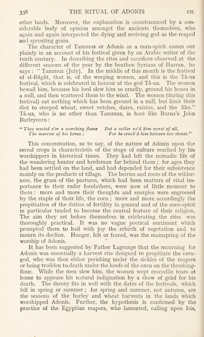 other lands. Moreover, the explanation is countenanced by a con¬ siderable body of opinion amongst the ancients themselves, who again and again interpreted the dying and reviving god as the reaped and sprouting grain. The character of Tammuz or Adonis as a corn-spirit comes out plainly in an account of his festival given by an Arabic writer of the tenth century. In describing the rites and sacrifices observed at the different seasons of the year by the heathen Syrians of Harran, he says : “ Tammuz (July). In the middle of this month is the festival of el-Bugat, that is, of the weeping women, and this is the Ta-uz festival, which is celebrated in honour of the god Ta-uz. The women bewail him, because his lord slew him so cruelly, ground his bones in a mill, and then scattered them to the wind. The women (during this festival) eat nothing which has been ground in a mill, but limit their diet to steeped wheat, sweet vetches, dates, raisins, and the like/' Ta-uz, who is no other than Tammuz, is here like Burns's John Barleycorn:  They wasted o’er a scorching flame But a miller us'd him worst of all, The marrow of his hones ; For he crush'd him between two stones.’* This concentration, so to say, of the nature of Adonis upon the cereal crops is characteristic of the stage of culture reached by his worshippers in historical times. They had left the nomadic life of the wandering hunter and herdsman far behind them ; for ages they had been settled on the land, and had depended for their subsistence mainly on the products of tillage. The berries and roots of the wilder¬ ness, the grass of the pastures, which had been matters of vital im¬ portance to their ruder forefathers, were now of little moment to them : more and more their thoughts and energies were engrossed by the staple of their life, the corn ; more and more accordingly the propitiation of the deities of fertility in general and of the corn-spirit in particular tended to become the central feature of their religion. The aim they set before themselves in celebrating the rites was thoroughly practical. It was no vague poetical sentiment which prompted them to hail with joy the rebirth of vegetation and to mourn its decline. Hunger, felt or feared, was the mainspring of the worship of Adonis. It has been suggested by Father Lagrange that the mourning for Adonis was essentially a harvest rite designed to propitiate the corn- god, who was then either perishing under the sickles of the reapers or being trodden to. death under the hoofs of the oxen on the threshing- floor. While the men slew him, the women wept crocodile tears at home to appease his natural indignation by a show of grief for his death. The theory fits in well with the dates of the festivals, which fell in spring or summer ; for spring and summer, not autumn, are the seasons of the barley and wheat harvests in the lands which worshipped Adonis. Further, the hypothesis is confirmed by the practice of the Egyptian reapers, who lamented, calling upon Isis,