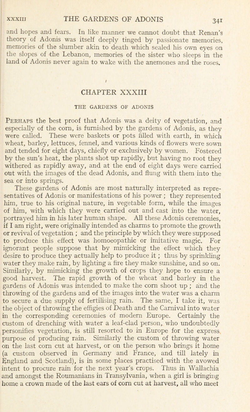 and hopes and fears. In like manner we cannot doubt that Renan’s theory of Adonis was itself deeply tinged by passionate memories, memories of the slumber akin to death which sealed his own eyes on the slopes of the Lebanon, memories of the sister who sleeps in the land of Adonis never again to wake with the anemones and the roses. CHAPTER XXXIII THE GARDENS OF ADONIS Perhaps the best proof that Adonis was a deity of vegetation, and especially of the com, is furnished by the gardens of Adonis, as they were called. These were baskets or pots filled with earth, in which wheat, barley, lettuces, fennel, and various kinds of flowers were sown and tended for eight days, chiefly or exclusively by women. Fostered by the sun’s heat, the plants shot up rapidly, but having no root they withered as rapidly away, and at the end of eight days were carried out with the images of the dead Adonis, and flung with them into the sea or into springs. These gardens of Adonis are most naturally interpreted as repre¬ sentatives of Adonis or manifestations of his power ; they represented him, true to his original nature, in vegetable form, while the images of him, with vrhich they were carried out and cast into the water, portrayed him in his later human shape. All these Adonis ceremonies, if I am right, were originally intended as charms to promote the growth or revival of vegetation ; and the principle by which they were supposed to produce this effect was homoeopathic or imitative magic. For ignorant people suppose that by mimicking the effect which they desire to produce they actually help to produce it; thus by sprinkling water they make rain, by lighting a fire they make sunshine, and so on. Similarly, by mimicking the growth of crops they hope to ensure a good harvest. The rapid growth of the wheat and barley in the gardens of Adonis wras intended to make the corn shoot up ; and the throwing of the gardens and of the images into the water was a charm to secure a due supply of fertilising rain. The same, I take it, was the object of throwing the effigies of Death and the Carnival into water in the corresponding ceremonies of modern Europe. Certainly the custom of drenching with water a leaf-clad person, who undoubtedly personifies vegetation, is still resorted to in Europe for the express purpose of producing rain. Similarly the custom of throwing water on the last com cut at harvest, or on the person who brings it home (a custom observed in Germany and France, and till lately in England and Scotland), is in some places practised with the avowed intent to procure rain for the next year’s crops. Thus in Wallachia and amongst the Roumanians in Transylvania, when a girl is bringing home a crown made of the last ears of com cut at harvest, all who meet