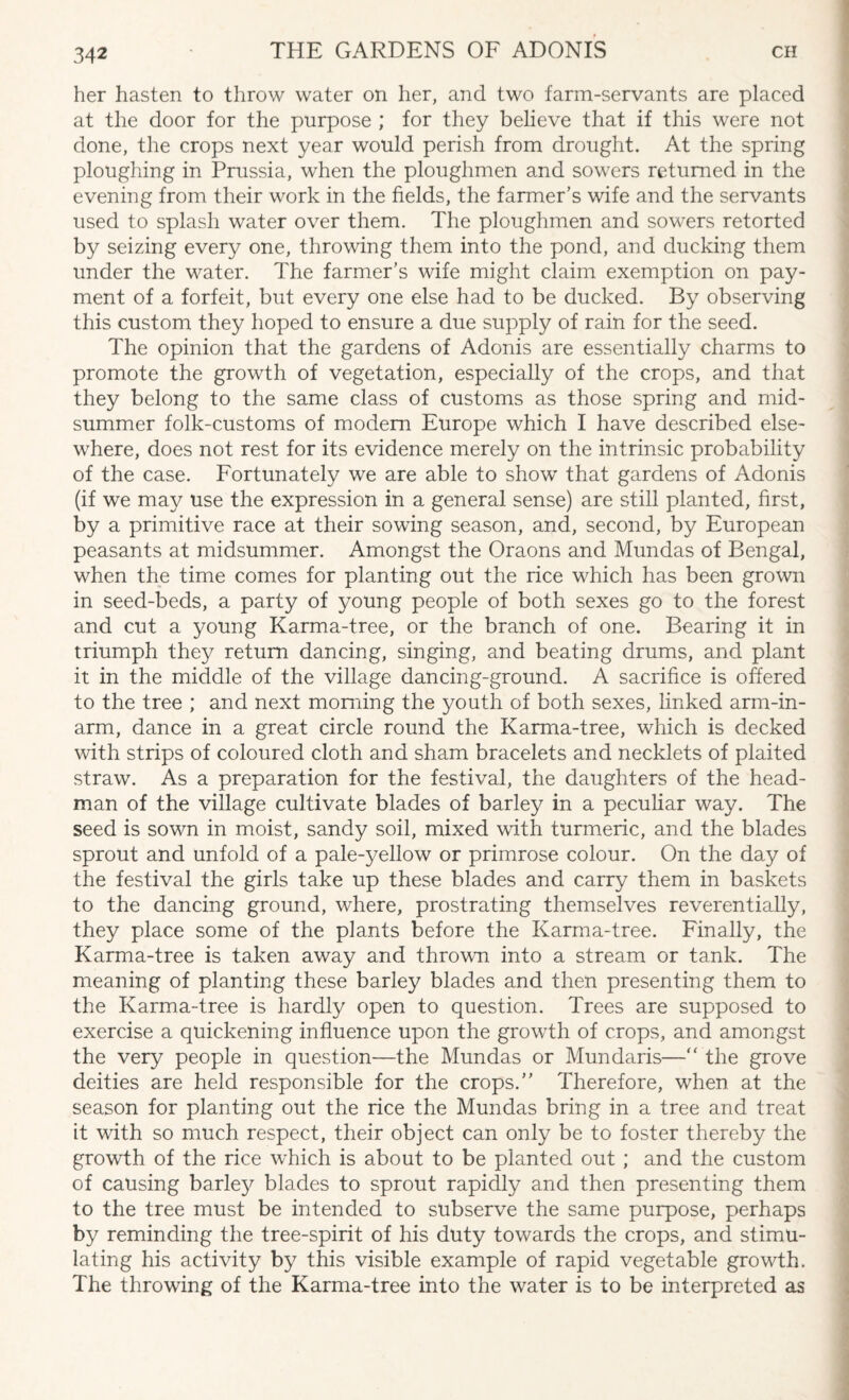 her hasten to throw water on her, and two farm-servants are placed at the door for the purpose ; for they believe that if this were not done, the crops next year would perish from drought. At the spring ploughing in Prussia, when the ploughmen and sowers returned in the evening from their work in the fields, the farmer’s wife and the servants used to splash water over them. The ploughmen and sowers retorted by seizing every one, throwing them into the pond, and ducking them under the water. The farmer’s wife might claim exemption on pay¬ ment of a forfeit, but every one else had to be ducked. By observing this custom they hoped to ensure a due supply of rain for the seed. The opinion that the gardens of Adonis are essentially charms to promote the growth of vegetation, especially of the crops, and that they belong to the same class of customs as those spring and mid¬ summer folk-customs of modem Europe which I have described else¬ where, does not rest for its evidence merely on the intrinsic probability of the case. Fortunately we are able to show that gardens of Adonis (if we may use the expression in a general sense) are still planted, first, by a primitive race at their sowing season, and, second, by European peasants at midsummer. Amongst the Oraons and Mundas of Bengal, when the time comes for planting out the rice which has been grown in seed-beds, a party of young people of both sexes go to the forest and cut a young Karma-tree, or the branch of one. Bearing it in triumph they return dancing, singing, and beating drums, and plant it in the middle of the village dancing-ground. A sacrifice is offered to the tree ; and next morning the youth of both sexes, linked arm-in¬ arm, dance in a great circle round the Karma-tree, which is decked with strips of coloured cloth and sham bracelets and necklets of plaited straw. As a preparation for the festival, the daughters of the head¬ man of the village cultivate blades of barley in a peculiar way. The seed is sown in moist, sandy soil, mixed with turmeric, and the blades sprout and unfold of a pale-yellow or primrose colour. On the day of the festival the girls take up these blades and carry them in baskets to the dancing ground, where, prostrating themselves reverentially, they place some of the plants before the Karma-tree. Finally, the Karma-tree is taken away and thrown into a stream or tank. The meaning of planting these barley blades and then presenting them to the Karma-tree is hardly open to question. Trees are supposed to exercise a quickening influence upon the growth of crops, and amongst the very people in question—the Mundas or Mundaris—“ the grove deities are held responsible for the crops.” Therefore, when at the season for planting out the rice the Mundas bring in a tree and treat it with so much respect, their object can only be to foster thereby the growth of the rice which is about to be planted out ; and the custom of causing barley blades to sprout rapidly and then presenting them to the tree must be intended to subserve the same purpose, perhaps by reminding the tree-spirit of his duty towards the crops, and stimu¬ lating his activity by this visible example of rapid vegetable growdh. The throwing of the Karma-tree into the water is to be interpreted as