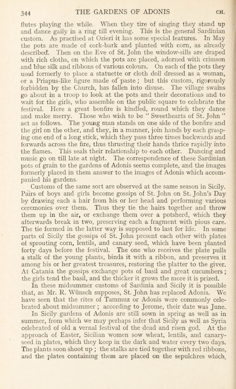 flutes playing the while. When they tire of singing they stand up and dance gaily in a ring till evening. This is the general Sardinian custom. As practised at Ozieri it has some special features. In May the pots are made of cork-bark and planted with com, as already described'. Then on the Eve of St. John the window-sills are draped with rich cloths, on which the pots are placed, adorned with crimson and blue silk and ribbons of various colours. On each of the pots they used formerly to place a statuette or cloth doll dressed as a woman, or a Priapus-like figure made of paste ; but this custom, rigorously forbidden by the Church, has fallen into disuse. The village swains go about in a troop to look at the pots and their decorations and to wait for the girls, who assemble on the public square to celebrate the festival. Here a great bonfire is kindled, round which they dance and make merry. Those who wish to be “ Sweethearts of St. John ” act as follows. The young man stands on one side of the bonfire and the girl on the other, and they, in a manner, join hands by each grasp¬ ing one end of a long stick, which they pass three times backwards and forwards across the fire, thus thrusting their hands thrice rapidly into the flames. This seals their relationship to each other. Dancing and music go on till late at night. The correspondence of these Sardinian pots of grain to the gardens of Adonis seems complete, and the images formerly placed in them answer to the images of Adonis which accom¬ panied his gardens. Customs of the same sort are observed at the same season in Sicily. Pairs of boys and girls become gossips of St. John on St. John’s Day by drawing each a hair from his or her head and performing various ceremonies over them. Thus they tie the hairs together and throw them up in the air, or exchange them over a potsherd, which they afterwards break in two, preserving each a fragment with pious care. The tie formed in the latter way is supposed to last for life. In some parts of Sicily the gossips of St. John present each other with plates of sprouting corn, lentils, and canary seed, which have been planted forty days before the festival.. The one who receives the plate pulls a stalk of the young plants, binds it with a ribbon, and preserves it among his or her greatest treasures, restoring the platter to the giver. At Catania the gossips exchange pots of basil and great cucumbers ; the girls tend the basil, and the thicker it grows the more it is prized. In these midsummer customs of Sardinia and Sicily it is possible that, as Mr. R. Wunsch supposes, St. John has replaced Adonis. We have seen that the rites of Tammuz or Adonis were commonly cele¬ brated about midsummer ; according to Jerome, their date was June. In Sicily gardens of Adonis are still sown in spring as well as in summer, from which we may perhaps infer that Sicily as well as Syria celebrated of old a vernal festival of the dead and risen god. At the approach of Easter, Sicilian women sow wheat, lentils, and canary- seed in plates, which they keep in the dark and water every two days. The plants soon shoot up ; the stalks are tied together with red ribbons, arAd the plates containing them are placed on the sepulchres which,