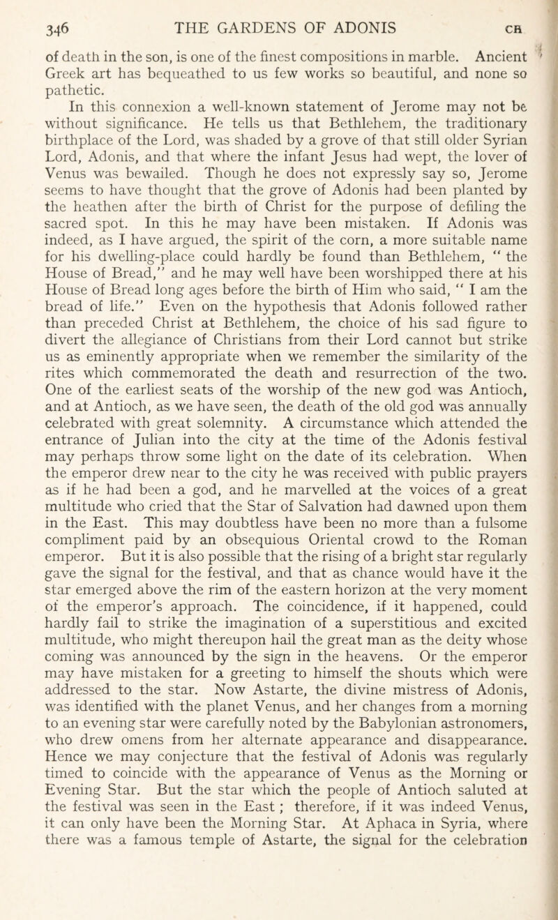 of death in the son, is one of the finest compositions in marble. Ancient Greek art has bequeathed to us few works so beautiful, and none so pathetic. In this connexion a well-known statement of Jerome may not be without significance. He tells us that Bethlehem, the traditionary birthplace of the Lord, was shaded by a grove of that still older Syrian Lord, Adonis, and that where the infant Jesus had wept, the lover of Venus was bewailed. Though he does not expressly say so, Jerome seems to have thought that the grove of Adonis had been planted by the heathen after the birth of Christ for the purpose of defiling the sacred spot. In this he may have been mistaken. If Adonis was indeed, as I have argued, the spirit of the corn, a more suitable name for his dwelling-place could hardly be found than Bethlehem, “ the House of Bread,” and he may well have been worshipped there at his Llouse of Bread long ages before the birth of Him who said, “ I am the bread of life.” Even on the hypothesis that Adonis followed rather than preceded Christ at Bethlehem, the choice of his sad figure to divert the allegiance of Christians from their Lord cannot but strike us as eminently appropriate when we remember the similarity of the rites which commemorated the death and resurrection of the two. One of the earliest seats of the worship of the new god was Antioch, and at Antioch, as we have seen, the death of the old god was annually celebrated with great solemnity. A circumstance which attended the entrance of Julian into the city at the time of the Adonis festival may perhaps throw some light on the date of its celebration. When the emperor drew near to the city he was received with public prayers as if he had been a god, and he marvelled at the voices of a great multitude who cried that the Star of Salvation had dawned upon them in the East. This may doubtless have been no more than a fulsome compliment paid by an obsequious Oriental crowd to the Roman emperor. But it is also possible that the rising of a bright star regularly gave the signal for the festival, and that as chance would have it the star emerged above the rim of the eastern horizon at the very moment of the emperor’s approach. The coincidence, if it happened, could hardly fail to strike the imagination of a superstitious and excited multitude, who might thereupon hail the great man as the deity whose coming was announced by the sign in the heavens. Or the emperor may have mistaken for a greeting to himself the shouts which were addressed to the star. Now Astarte, the divine mistress of Adonis, was identified with the planet Venus, and her changes from a morning to an evening star were carefully noted by the Babylonian astronomers, who drew omens from her alternate appearance and disappearance. Hence we may conjecture that the festival of Adonis was regularly timed to coincide with the appearance of Venus as the Morning or Evening Star. But the star which the people of Antioch saluted at the festival was seen in the East; therefore, if it was indeed Venus, it can only have been the Morning Star. At Aphaca in Syria, where there was a famous temple of Astarte, the signal for the celebration