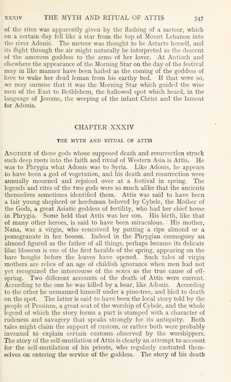 of the rites was apparently given by the flashing of a meteor, which on a certain day fell like a star from the top of Mount Lebanon into the river Adonis. The meteor was thought to be Astarte herself, and its flight through the air might naturally be interpreted as the descent of the amorous goddess to the arms of her lover. At Antioch and elsewhere the appearance of the Morning Star on the day of the festival may in like manner have been hailed as the coming of the goddess of love to wake her dead leman from his earthy bed. If that were so, we may surmise that it was the Morning Star which guided the wise men of the East to Bethlehem, the hallowed spot which heard, in the language of Jerome, the weeping of the infant Christ and the lament for Adonis. CHAPTER XXXIV THE MYTH AND RITUAL OF ATTIS Another of those gods whose supposed death and resurrection struck such deep roots into the faith and ritual of Western Asia is Attis. He was to Phrygia what Adonis was to Syria. Like Adonis, he appears to have been a god of vegetation, and his death and resurrection were annually mourned and rejoiced over at a festival in spring. The legends and rites of the two gods were so much alike that the ancients themselves sometimes identified them. Attis was said to have been a fair young shepherd or herdsman beloved by Cybele, the Mother of the Gods, a great Asiatic goddess of fertility, who had her chief home in Phrygia. Some held that Attis was her son. His birth, like that of many other heroes, is said to have been miraculous. * His mother, Nana, was a virgin, who conceived by putting a ripe almond or a pomegranate in her bosom. Indeed in the Phrygian cosmogony an almond figured as the father of all things, perhaps because its delicate lilac blossom is one of the first heralds of the spring, appearing on the bare boughs before the leaves have opened. Such tales of virgin mothers are relics of an age of childish ignorance when men had not yet recognized the intercourse of the sexes as the true cause of off¬ spring. Two different accounts of the death of Attis were current. According to the one he was killed by a boar, like Adonis. According to the other he unmanned himself under a pine-tree, and bled to death on the spot. The latter is said to have been the local story told by the people of Pessinus, a great seat of the worship of Cybele, and the whole legend of which the story forms a part is stamped with a character of rudeness and savagery that speaks strongly for its antiquity. Both tales might claim the support of custom, or rather both were probably invented to explain certain customs observed by the worshippers. The story of the self-mutilation of Attis is clearly an attempt to account for the self-mutilation of his priests, who regularly castrated them¬ selves on entering the service of the goddess. The story of his death