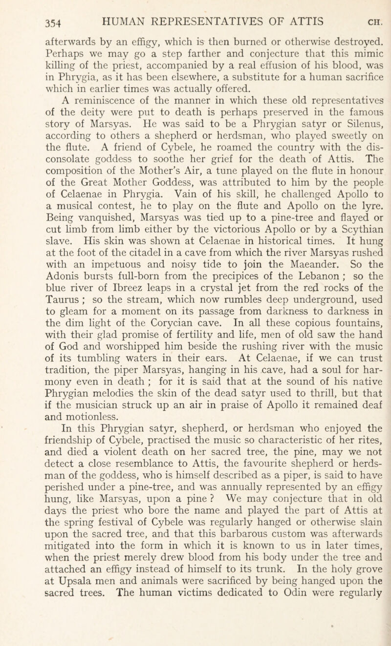 afterwards by an effigy, which is then burned or otherwise destroyed. Perhaps we may go a step farther and conjecture that this mimic killing of the priest, accompanied by a real effusion of his blood, was in Phrygia, as it has been elsewhere, a substitute for a human sacrifice which in earlier times was actually offered. A reminiscence of the manner in which these old representatives of the deity were put to death is perhaps preserved in the famous story of Marsyas. He was said to be a Phrygian satyr or Silenus, according to others a shepherd or herdsman, who played sweetly on the flute. A friend of Cybele, he roamed the country with the dis¬ consolate goddess to soothe her grief for the death of Attis. The composition of the Mother’s Air, a tune played on the flute in honour of the Great Mother Goddess, was attributed to him by the people of Celaenae in Phrygia. Vain of his skill, he challenged Apollo to a musical contest, he to play on the flute and Apollo on the lyre. Being vanquished, Marsyas was tied up to a pine-tree and flayed or cut limb from limb either by the victorious Apollo or by a Scythian slave. His skin was shown at Celaenae in historical times. It hung at the foot of the citadel in a cave from which the river Marsyas rushed with an impetuous and noisy tide to join the Maeander. So the Adonis bursts full-born from the precipices of the Lebanon ; so the blue river of Ibreez leaps in a crystal jet from the red rocks of the Taurus ; so the stream, which now rumbles deep underground, used to gleam for a moment on its passage from darkness to darkness in the dim light of the Corycian cave. In all these copious fountains, with their glad promise of fertility and life, men of old saw the hand of God and worshipped him beside the rushing river with the music of its tumbling waters in their ears. At Celaenae, if we can trust tradition, the piper Marsyas, hanging in his cave, had a soul for har¬ mony even in death ; for it is said that at the sound of his native Phrygian melodies the skin of the dead satyr used to thrill, but that if the musician struck up an air in praise of Apollo it remained deaf and motionless. In this Phrygian satyr, shepherd, or herdsman who enjoyed the friendship of Cybele, practised the music so characteristic of her rites, and died a violent death on her sacred tree, the pine, may we not detect a close resemblance to Attis, the favourite shepherd or herds¬ man of the goddess, who is himself described as a piper, is said to have perished under a pine-tree, and was annually represented by an effigy hung, like Marsyas, upon a pine ? We may conjecture that in old days the priest who bore the name and played the part of Attis at the spring festival of Cybele was regularly hanged or otherwise slain upon the sacred tree, and that this barbarous custom was afterwards mitigated into the form in which it is known to us in later times, when the priest merely drew blood from his body under the tree and attached an effigy instead of himself to its trunk. In the holy grove at Upsala men and animals were sacrificed by being hanged upon the sacred trees. The human victims dedicated to Odin were regularly