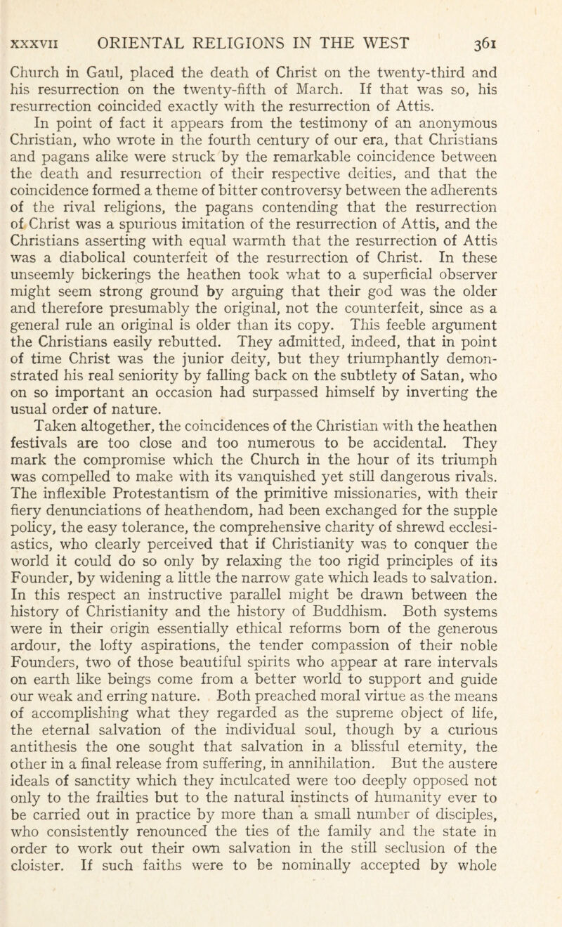 Church in Gaul, placed the death of Christ on the twenty-third and his resurrection on the twenty-fifth of March. If that was so, his resurrection coincided exactly with the resurrection of Attis. In point of fact it appears from the testimony of an anonymous Christian, who wrote in the fourth century of our era, that Christians and pagans alike were struck by the remarkable coincidence between the death and resurrection of their respective deities, and that the coincidence formed a theme of bitter controversy between the adherents of the rival religions, the pagans contending that the resurrection of Christ was a spurious imitation of the resurrection of Attis, and the Christians asserting with equal warmth that the resurrection of Attis was a diabolical counterfeit of the resurrection of Christ. In these unseemly bickerings the heathen took what to a superficial observer might seem strong ground by arguing that their god was the older and therefore presumably the original, not the counterfeit, since as a general rule an original is older than its copy. This feeble argument the Christians easily rebutted. They admitted, indeed, that in point of time Christ was the junior deity, but they triumphantly demon¬ strated his real seniority by falling back on the subtlety of Satan, who on so important an occasion had surpassed himself by inverting the usual order of nature. Taken altogether, the coincidences of the Christian with the heathen festivals are too close and too numerous to be accidental. They mark the compromise which the Church in the hour of its triumph was compelled to make with its vanquished yet still dangerous rivals. The inflexible Protestantism of the primitive missionaries, with their fiery denunciations of heathendom, had been exchanged for the supple policy, the easy tolerance, the comprehensive charity of shrewd ecclesi¬ astics, who clearly perceived that if Christianity was to conquer the world it could do so only by relaxing the too rigid principles of its Founder, by widening a little the narrow gate which leads to salvation. In this respect an instructive parallel might be drawn between the history of Christianity and the history of Buddhism. Both systems were in their origin essentially ethical reforms bom of the generous ardour, the lofty aspirations, the tender compassion of their noble Founders, two of those beautiful spirits who appear at rare intervals on earth like beings come from a better world to support and guide our weak and erring nature. Both preached moral virtue as the means of accomplishing what they regarded as the supreme object of life, the eternal salvation of the individual soul, though by a curious antithesis the one sought that salvation in a blissful eternity, the other in a final release from suffering, in annihilation. But the austere ideals of sanctity which they inculcated were too deeply opposed not only to the frailties but to the natural instincts of humanity ever to be carried out in practice by more than a small number of disciples, who consistently renounced the ties of the family and the state in order to work out their own salvation in the still seclusion of the cloister. If such faiths were to be nominally accepted by whole