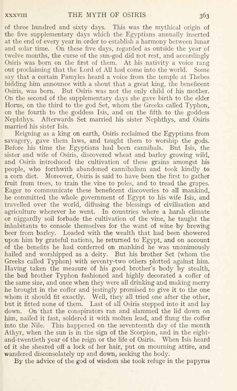 of three hundred and sixty days. This was the mythical origin of the five supplementary days which the Egyptians annually inserted at the end of every year in order to establish a harmony between lunar and solar time. On these five days, regarded as outside the year of twelve months, the curse of the sun-god did not rest, and accordingly Osiris was bom on the first of them. At his nativity a voice rang out proclaiming that the Lord of All had come into the world. Some say that a certain Pamyles heard a voice from the temple at Thebes bidding him announce with a shout that a great king, the beneficent Osiris, was bom. But Osiris was not the only child of his mother. On the second of the supplementary days she gave birth to the elder Horus, on the third to the god Set, whom the Greeks called Typhon, on the fourth to the goddess Isis, and on the fifth to the goddess Nephthys. Afterwards Set married his sister Nephthys, and Osiris married his sister Isis. Reigning as a king on earth, Osiris reclaimed the Egyptians from savagery, gave them laws, and taught them to worship the gods. Before his time the Egyptians had been cannibals. But Isis, the sister and wife of Osiris, discovered wheat and barley growing wild, and Osiris introduced the cultivation of these grains amongst his people, who forthwith abandoned cannibalism and took kindly to a com diet. Moreover, Osiris is said to have been the first to gather fruit from trees, to train the vine to poles, and to tread the grapes. Eager to communicate these beneficent discoveries to all mankind, he committed the whole government of Egypt to his wife Isis, and travelled over the world, diffusing the blessings of civilisation and agriculture wherever he went. In countries where a harsh climate or niggardly soil forbade the cultivation of the vine, he taught the inhabitants to console themselves for the want of wine by brewing beer from barley. Loaded with the wealth that had been showered upon him by grateful nations, he returned to Egypt, and on account of the benefits he had conferred on mankind he was unanimously hailed and worshipped as a deity. But his brother Set (whom the Greeks called Typhon) with seventy-two others plotted against him. Having taken the measure of his good brother's body by stealth, the bad brother Typhon fashioned and highly decorated a coffer of the same size, and once when they were all drinking and making merry he brought in the coffer and jestingly promised to give it to the one whom it should fit exactly. Well, they all tried one after the other, but it fitted none of them. Last of all Osiris stepped into it and lay down. On that the conspirators ran and slammed the lid down on him, nailed it fast, soldered it with molten lead, and flung the coffer into the Nile. This happened on the seventeenth day of the month Athyr, when the sun is in the sign of the Scorpion, and in the eight- and-twentieth year of the reign or the life of Osiris. When Isis heard of it she sheared off a lock of her hair, put on mourning attire, and wandered disconsolately up and down, seeking the body. By the advice of the god of wisdom she took refuge in the papyrus
