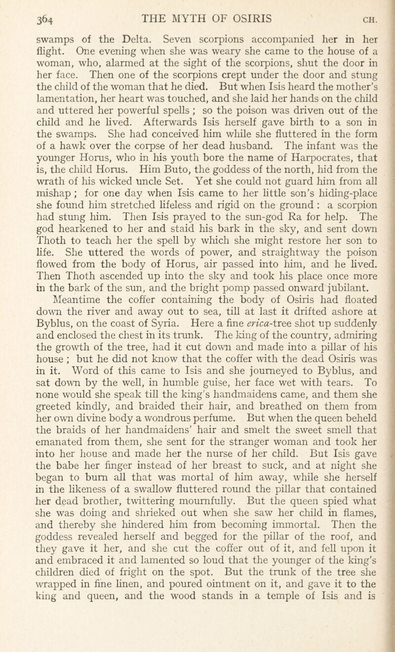 swamps of the Delta. Seven scorpions accompanied her in her flight. One evening when she was weary she came to the house of a woman, who, alarmed at the sight of the scorpions, shut the door in her face. Then one of the scorpions crept under the door and stung the child of the woman that he died. But when Isis heard the mother’s lamentation, her heart was touched, and she laid her hands on the child and uttered her powerful spells ; so the poison was driven out of the child and he lived. Afterwards Isis herself gave birth to a son in the swamps. She had conceived him while she fluttered in the form of a hawk over the corpse of her dead husband. The infant was the younger Horns, who in his youth bore the name of Harpocrates, that is, the child Horus. Him Buto, the goddess of the north, hid from the wrath of his wicked uncle Set. Yet she could not guard him from all mishap ; for one day when Isis came to her little son’s hiding-place she found him stretched lifeless and rigid on the ground : a scorpion had stung him. Then Isis prayed to the sun-god Ra for help. The god hearkened to her and staid his bark in the sky, and sent down Thoth to teach her the spell by which she might restore her son to life. She uttered the words of power, and straightway the poison flowed from the body of Horus, air passed into him, and he lived. Then Thoth ascended up into the sky and took his place once more in the bark of the sun, and the bright pomp passed onward jubilant. Meantime the coffer containing the body of Osiris had floated down the river and away out to sea, till at last it drifted ashore at Byblus, on the coast of Syria. Here a fine erica-tree shot up suddenly and enclosed the chest in its trunk. The king of the country, admiring the growth of the tree, had it cut down and made into a pillar of his house ; but he did not know that the coffer with the dead Osiris was in it. Word of this came to Isis and she journeyed to Byblus, and sat down by the well, in humble guise, her face wet with tears. To none would she speak till the king’s handmaidens came, and them she greeted kindly, and braided their hair, and breathed on them from her own divine body a wondrous perfume. But when the queen beheld the braids of her handmaidens’ hair and smelt the sweet smell that emanated from them, she sent for the stranger woman and took her into her house and made her the nurse of her child. But Isis gave the babe her finger instead of her breast to suck, and at night she began to bum all that was mortal of him away, while she herself in the likeness of a swallow fluttered round the pillar that contained her dead brother, twittering mournfully. But the queen spied what she was doing and shrieked out when she saw her child in flames, and thereby she hindered him from becoming immortal. Then the goddess revealed herself and begged for the pillar of the roof, and they gave it her, and she cut the coffer out of it, and fell upon it and embraced it and lamented so loud that the younger of the king's children died of fright on the spot. But the trunk of the tree she wrapped in fine linen, and poured ointment on it, and gave it to the king and queen, and the wood stands in a temple of Isis and is