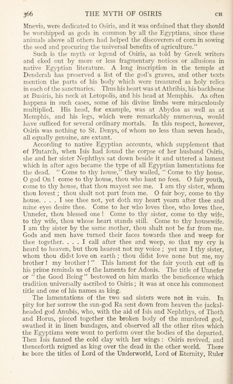 Mnevis, were dedicated to Osiris, and it was ordained that they should be worshipped as gods in common by all the Egyptians, since these animals above all others had helped the discoverers of com in sowing the seed and procuring the universal benefits of agriculture. Such is the myth or legend of Osiris, as told by Greek writers and eked out by more or less fragmentary notices or allusions in native Egyptian literature. A long inscription in the temple at Denderah has preserved a list of the god’s graves, and other texts mention the parts of his body which were treasured as holy relics in each of the sanctuaries. Thus his heart was at Athribis, his backbone at Busiris, his neck at Letopolis, and his head at Memphis. As often happens in such cases, some of his divine limbs were miraculously multiplied. His head, for example, was at Abydos as well as at Memphis, and his legs, which were remarkably numerous, would have sufficed for several ordinary mortals. In this respect, however, Osiris was nothing to St. Denys, of whom no less than seven heads, all equally genuine, are extant. According to native Egyptian accounts, which supplement that of Plutarch, when Isis had found the corpse of her husband Osiris, she and her sister Nephthys sat down beside it and uttered a lament which in after ages became the type of all Egyptian lamentations for the dead.  Come to thy house, they wailed,  Come to thy house. O god On ! come to thy house, thou who hast no foes. O fair youth, come to thy house, that thou mayest see me. I am thy sister, whom thou lovest ; thou shalt not part from me. O fair boy, come to thy house. ... I see thee not, yet doth my heart yearn after thee and mine eyes desire thee. Come to her who loves thee, who loves thee, Unnefer, thou blessed one ! Come to thy sister, come to thy wife, to thy wife, thou whose heart stands still. Come to thy housewife. I am thy sister by the same mother, thou shalt not be far from me. Gods and men have turned their faces towards thee and weep for thee together. ... I call after thee and weep, so that my cry is heard to heaven, but thou hearest not my voice ; yet am I thy sister, whom thou didst love on earth ; thou didst love none but me, my brother ! my brother !  This lament for the fair youth cut off in his prime reminds us of the laments for Adonis. The title of Unnefer or the Good Being bestowed on him marks the beneficence which tradition universally ascribed to Osiris; it was at once his commonest title and one of his names as king. The lamentations of the two sad sisters were not in vain. In pity for her sorrow the sun-god Ra sent down from heaven the jackal¬ headed god Anubis, who, with the aid of Isis and Nephthys, of Thoth and Horus, pieced together the broken body of the murdered god, swathed it in linen bandages, and observed all the other rites which the Egyptians were wont to perform over the bodies of the departed. Then Isis fanned the cold clay with her wings : Osiris revived, and thenceforth reigned as king over the dead in the other world. There he bore the titles of Lord of the Underworld, Lord of Eternity, Ruler
