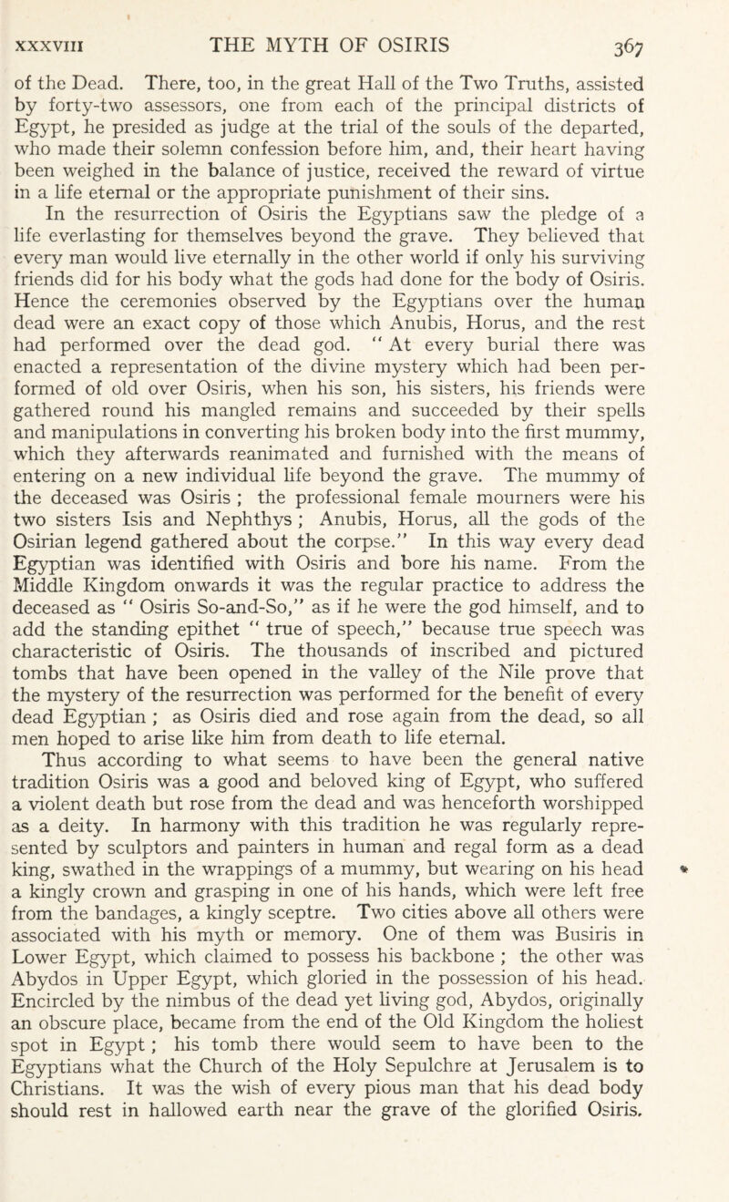 of the Dead. There, too, in the great Hall of the Two Truths, assisted by forty-two assessors, one from each of the principal districts of Egypt, he presided as judge at the trial of the souls of the departed, who made their solemn confession before him, and, their heart having been weighed in the balance of justice, received the reward of virtue in a life eternal or the appropriate punishment of their sins. In the resurrection of Osiris the Egyptians saw the pledge of 3 life everlasting for themselves beyond the grave. They believed that every man would live eternally in the other world if only his surviving friends did for his body what the gods had done for the body of Osiris. Hence the ceremonies observed by the Egyptians over the human dead were an exact copy of those which Anubis, Horus, and the rest had performed over the dead god. “ At every burial there was enacted a representation of the divine mystery which had been per¬ formed of old over Osiris, when his son, his sisters, his friends were gathered round his mangled remains and succeeded by their spells and manipulations in converting his broken body into the first mummy, which they afterwards reanimated and furnished with the means of entering on a new individual life beyond the grave. The mummy of the deceased was Osiris ; the professional female mourners were his two sisters Isis and Nephthys ; Anubis, Homs, all the gods of the Osirian legend gathered about the corpse/’ In this way every dead Egyptian was identified with Osiris and bore his name. From the Middle Kingdom onwards it was the regular practice to address the deceased as “ Osiris So-and-So,” as if he were the god himself, and to add the standing epithet “ true of speech,” because true speech was characteristic of Osiris. The thousands of inscribed and pictured tombs that have been opened in the valley of the Nile prove that the mystery of the resurrection was performed for the benefit of every dead Egyptian ; as Osiris died and rose again from the dead, so all men hoped to arise like him from death to life eternal. Thus according to what seems to have been the general native tradition Osiris was a good and beloved king of Egypt, who suffered a violent death but rose from the dead and was henceforth worshipped as a deity. In harmony with this tradition he was regularly repre¬ sented by sculptors and painters in human and regal form as a dead king, swathed in the wrappings of a mummy, but wearing on his head a kingly crown and grasping in one of his hands, which were left free from the bandages, a kingly sceptre. Two cities above all others were associated with his myth or memory. One of them was Busiris in Lower Egypt, which claimed to possess his backbone ; the other was Abydos in Upper Egypt, which gloried in the possession of his head. Encircled by the nimbus of the dead yet living god, Abydos, originally an obscure place, became from the end of the Old Kingdom the holiest spot in Egypt; his tomb there would seem to have been to the Egyptians what the Church of the Holy Sepulchre at Jerusalem is to Christians. It was the wish of every pious man that his dead body should rest in hallowed earth near the grave of the glorified Osiris,