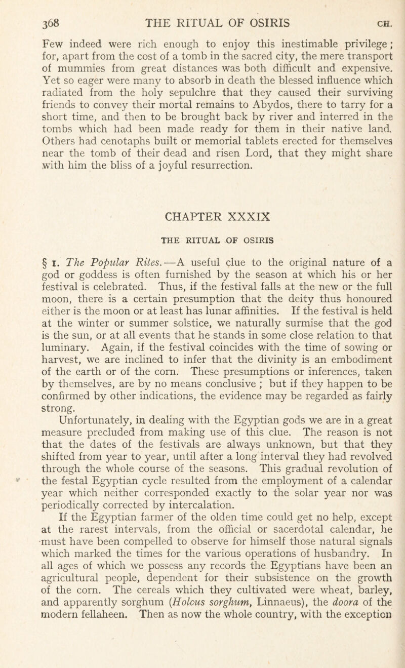 Few indeed were rich enough to enjoy this inestimable privilege; for, apart from the cost of a tomb in the sacred city, the mere transport of mummies from great distances wTas both difficult and expensive. Yet so eager were many to absorb in death the blessed influence which radiated from the holy sepulchre that they caused their surviving friends to convey their mortal remains to Abydos, there to tarry for a short time, and then to be brought back by river and interred in the tombs which had been made ready for them in their native land. Others had cenotaphs built or memorial tablets erected for themselves near the tomb of their dead and risen Lord, that they might share with him the bliss of a joyful resurrection. CHAPTER XXXIX THE RITUAL OF OSIRIS § 1. The Popular Rites.—A useful clue to the original nature of a god or goddess is often furnished by the season at which his or her festival is celebrated. Thus, if the festival falls at the new or the full moon, there is a certain presumption that the deity thus honoured either is the moon or at least has lunar affinities. If the festival is held at the winter or summer solstice, we naturally surmise that the god is the sun, or at all events that he stands in some close relation to that luminary. Again, if the festival coincides with the time of sowing or harvest, we are inclined to infer that the divinity is an embodiment of the earth or of the corn. These presumptions or inferences, taken by themselves, are by no means conclusive ; but if they happen to be confirmed by other indications, the evidence may be regarded as fairly strong. Unfortunately, in dealing with the Egyptian gods we are in a great measure precluded from making use of this clue. The reason is not that the dates of the festivals are always unknown, but that they shifted from year to year, until after a long interval they had revolved through the whole course of the seasons. This gradual revolution of the festal Egyptian cycle resulted from the employment of a calendar year which neither corresponded exactly to the solar year nor was periodically corrected by intercalation. If the Egyptian farmer of the olden time could get no help, except at the rarest intervals, from the official or sacerdotal calendar, he ■must have been compelled to observe for himself those natural signals which marked the times for the various operations of husbandry. In all ages of which we possess any records the Egyptians have been an agricultural people, dependent for their subsistence on the growth of the corn. The cereals which they cultivated were wheat, barley, and apparently sorghum (Holcus sorghum, Linnaeus), the door a of the modern fellaheen. Then as now the whole country, with the exception