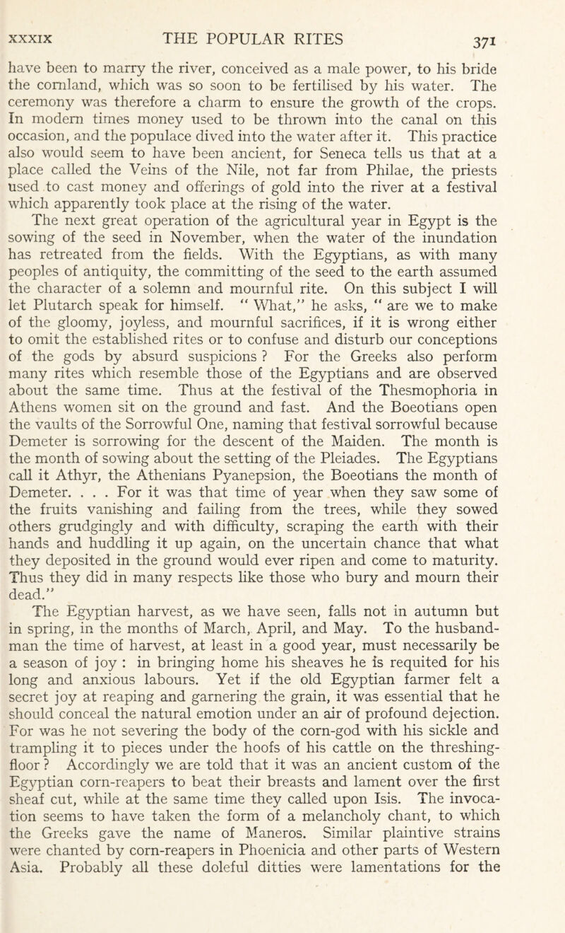 37* have been to marry the river, conceived as a male power, to his bride the comland, which was so soon to be fertilised by his water. The ceremony was therefore a charm to ensure the growth of the crops. In modern times money used to be thrown into the canal on this occasion, and the populace dived into the water after it. This practice also would seem to have been ancient, for Seneca tells us that at a place called the Veins of the Nile, not far from Philae, the priests used to cast money and offerings of gold into the river at a festival which apparently took place at the rising of the water. The next great operation of the agricultural year in Egypt is the sowing of the seed in November, when the water of the inundation has retreated from the fields. With the Egyptians, as with many peoples of antiquity, the committing of the seed to the earth assumed the character of a solemn and mournful rite. On this subject I will let Plutarch speak for himself. “ What,” he asks, “ are we to make of the gloomy, joyless, and mournful sacrifices, if it is wrong either to omit the established rites or to confuse and disturb our conceptions of the gods by absurd suspicions ? For the Greeks also perform many rites which resemble those of the Egyptians and are observed about the same time. Thus at the festival of the Thesmophoria in Athens women sit on the ground and fast. And the Boeotians open the vaults of the Sorrowful One, naming that festival sorrowful because Demeter is sorrowing for the descent of the Maiden. The month is the month of sowing about the setting of the Pleiades. The Egyptians call it Athyr, the Athenians Pyanepsion, the Boeotians the month of Demeter. . . . For it was that time of year when they saw some of the fruits vanishing and failing from the trees, while they sowed others grudgingly and with difficulty, scraping the earth with their hands and huddling it up again, on the uncertain chance that what they deposited in the ground would ever ripen and come to maturity. Thus they did in many respects like those who bury and mourn their dead.” The Egyptian harvest, as we have seen, falls not in autumn but in spring, in the months of March, April, and May. To the husband¬ man the time of harvest, at least in a good year, must necessarily be a season of joy : in bringing home his sheaves he is requited for his long and anxious labours. Yet if the old Egyptian farmer felt a secret joy at reaping and garnering the grain, it was essential that he should conceal the natural emotion under an air of profound dejection. For was he not severing the body of the corn-god with his sickle and trampling it to pieces under the hoofs of his cattle on the threshing- floor ? Accordingly we are told that it was an ancient custom of the Egrrptian corn-reapers to beat their breasts and lament over the first sheaf cut, while at the same time they called upon Isis. The invoca¬ tion seems to have taken the form of a melancholy chant, to which the Greeks gave the name of Maneros. Similar plaintive strains were chanted by corn-reapers in Phoenicia and other parts of Western Asia. Probably all these doleful ditties were lamentations for the