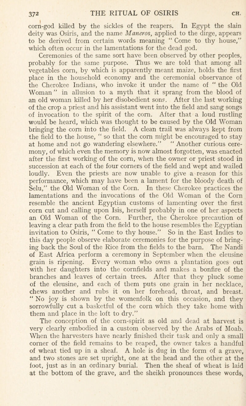 1 corn-god killed by the sickles of the reapers. In Egypt the slain deity was Osiris, and the name Matter os, applied to the dirge, appears to be derived from certain words meaning “ Come to thy house, which often occur in the lamentations for the dead god. Ceremonies of the same sort have been observed by other peoples, probably for the same purpose. Thus we are told that among all vegetables corn, by which is apparently meant maize, holds the first place in the household economy and the ceremonial observance of the Cherokee Indians, who invoke it under the name of  the Old Woman in allusion to a myth that it sprang from the blood of an old woman killed by her disobedient sons. After the last working of the crop a priest and his assistant went into the field and sang songs of invocation to the spirit of the com. After that a loud rustling would be heard, which was thought to be caused by the Old Woman bringing the com into the field. A clean trail was always kept from the field to the house,  so that the corn might be encouraged to stay at home and not go wandering elsewhere.  Another curious cere¬ mony, of which even the memory is now almost forgotten, was enacted after the first working of the com, when the owner or priest stood in succession at each of the four corners of the field and wept and wailed loudly. Even the priests are now unable to give a reason for this performance, which may have been a lament for the bloody death of Selu, the Old Woman of the Corn. In these Cherokee practices the lamentations and the invocations of the Old Woman of the Corn resemble the ancient Egyptian customs of lamenting over the first corn cut and calling upon Isis, herself probably in one of her aspects an Old Woman of the Corn. Further, the Cherokee precaution of leaving a clear path from the field to the house resembles the Egyptian invitation to Osiris,  Come to thy house. So in the East Indies to this day people observe elaborate ceremonies for the purpose of bring¬ ing back the Soul of the Rice from the fields to the barn. The Nandi of East Africa perform a ceremony in September when the eleusine grain is ripening. Every woman who owns a plantation goes out with her daughters into the cornfields and makes a bonfire of the branches and leaves of certain trees. After that they pluck some of the eleusine, and each of them puts one grain in her necklace, chews another and rubs it on her forehead, throat, and breast. No joy is shown by the womenfolk on this occasion, and they sorrowfully cut a basketful of the corn which they take home with them and place in the loft to dry. The conception of the corn-spirit as old and dead at harvest is very clearly embodied in a custom observed by the Arabs of Moab. When the harvesters have nearly finished their task and only a small corner of the field remains to be reaped, the owner takes a handful of wheat tied up in a sheaf. A hole is dug in the form of a grave, and two stones are set upright, one at the head and the other at the foot, just as in an ordinary burial. Then the sheaf of wheat is laid at the bottom of the grave, and the sheikh pronounces these words,