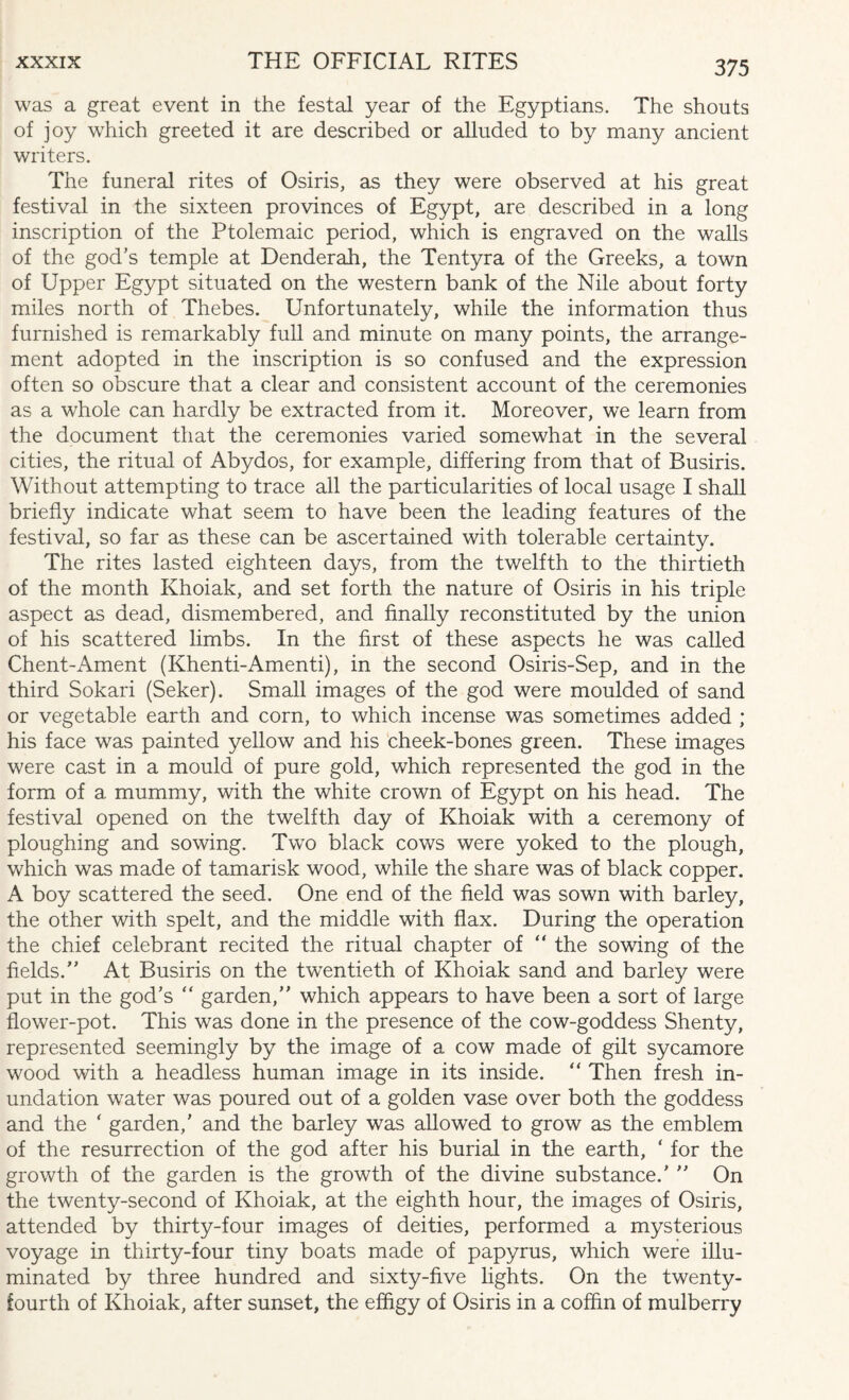 was a great event in the festal year of the Egyptians. The shouts of joy which greeted it are described or alluded to by many ancient writers. The funeral rites of Osiris, as they were observed at his great festival in the sixteen provinces of Egypt, are described in a long inscription of the Ptolemaic period, which is engraved on the walls of the god’s temple at Denderah, the Tentyra of the Greeks, a town of Upper Egypt situated on the western bank of the Nile about forty miles north of Thebes. Unfortunately, while the information thus furnished is remarkably full and minute on many points, the arrange¬ ment adopted in the inscription is so confused and the expression often so obscure that a clear and consistent account of the ceremonies as a whole can hardly be extracted from it. Moreover, we learn from the document that the ceremonies varied somewhat in the several cities, the ritual of Abydos, for example, differing from that of Busiris. Without attempting to trace all the particularities of local usage I shall briefly indicate what seem to have been the leading features of the festival, so far as these can be ascertained with tolerable certainty. The rites lasted eighteen days, from the twelfth to the thirtieth of the month Khoiak, and set forth the nature of Osiris in his triple aspect as dead, dismembered, and finally reconstituted by the union of his scattered limbs. In the first of these aspects he was called Chent-Ament (Khenti-Amenti), in the second Osiris-Sep, and in the third Sokari (Seker). Small images of the god were moulded of sand or vegetable earth and corn, to which incense was sometimes added ; his face was painted yellow and his cheek-bones green. These images were cast in a mould of pure gold, which represented the god in the form of a mummy, with the white crown of Egypt on his head. The festival opened on the twelfth day of Khoiak with a ceremony of ploughing and sowing. Two black cows were yoked to the plough, which was made of tamarisk wood, while the share was of black copper. A boy scattered the seed. One end of the field was sown with barley, the other with spelt, and the middle with flax. During the operation the chief celebrant recited the ritual chapter of “ the sowing of the fields. At Busiris on the twentieth of Khoiak sand and barley were put in the god’s “ garden, which appears to have been a sort of large flower-pot. This was done in the presence of the cow-goddess Shenty, represented seemingly by the image of a cow made of gilt sycamore wood with a headless human image in its inside. “ Then fresh in¬ undation water was poured out of a golden vase over both the goddess and the * garden,’ and the barley was allowed to grow as the emblem of the resurrection of the god after his burial in the earth, ‘ for the growth of the garden is the growth of the divine substance.'  On the twenty-second of Khoiak, at the eighth hour, the images of Osiris, attended by thirty-four images of deities, performed a mysterious voyage in thirty-four tiny boats made of papyrus, which were illu¬ minated by three hundred and sixty-five lights. On the twenty- fourth of Khoiak, after sunset, the effigy of Osiris in a coffin of mulberry