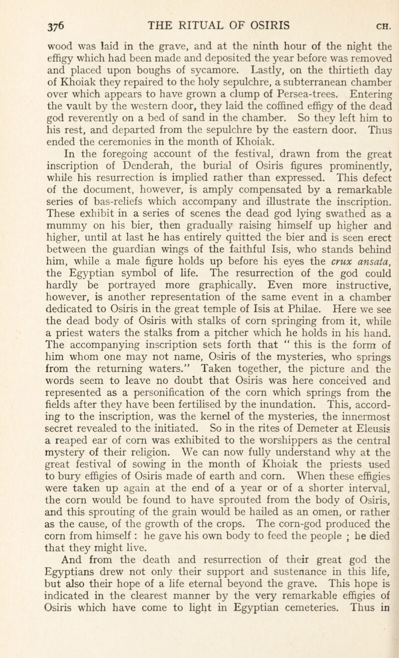 wood was laid in the grave, and at the ninth hour of the night the effigy which had been made and deposited the year before was removed and placed upon boughs of sycamore. Lastly, on the thirtieth day of Khoiak they repaired to the holy sepulchre, a subterranean chamber over which appears to have grown a clump of Persea-trees. Entering the vault by the western door, they laid the coffined effigy of the dead god reverently on a bed of sand in the chamber. So they left him to his rest, and departed from the sepulchre by the eastern door. Thus ended the ceremonies in the month of Khoiak. In the foregoing account of the festival, drawn from the great inscription of Denderah, the burial of Osiris figures prominently, while his resurrection is implied rather than expressed. This defect of the document, however, is amply compensated by a remarkable series of bas-reliefs which accompany and illustrate the inscription. These exhibit in a series of scenes the dead god lying swathed as a mummy on his bier, then gradually raising himself up higher and higher, until at last he has entirely quitted the bier and is seen erect between the guardian wings of the faithful Isis, who stands behind him, while a male figure holds up before his eyes the crux ansata, the Egyptian symbol of life. The resurrection of the god could hardly be portrayed more graphically. Even more instructive, however, is another representation of the same event in a chamber dedicated to Osiris in the great temple of Isis at Philae. Here we see the dead body of Osiris with stalks of com springing from it, while a priest waters the stalks from a pitcher which he holds in his hand. The accompanying inscription sets forth that “ this is the form of him whom one may not name, Osiris of the mysteries, who springs from the returning waters/' Taken together, the picture and the words seem to leave no doubt that Osiris was here conceived and represented as a personification of the corn which springs from the fields after they have been fertilised by the inundation. This, accord¬ ing to the inscription, was the kernel of the mysteries, the innermost secret revealed to the initiated. So in the rites of Demeter at Eleusis a reaped ear of com was exhibited to the worshippers as the central mystery of their religion. We can now fully understand why at the great festival of sowing in the month of Khoiak the priests used to bury effigies of Osiris made of earth and corn. When these effigies were taken up again at the end of a year or of a shorter interval, the corn would be found to have sprouted from the body of Osiris, and this sprouting of the grain would be hailed as an omen, or rather as the cause, of the growth of the crops. The corn-god produced the corn from himself : he gave his own body to feed the people ; he died that they might live. And from the death and resurrection of their great god the Egyptians drew not only their support and sustenance in this life, but also their hope of a life eternal beyond the grave. This hope is indicated in the clearest manner by the very remarkable effigies of Osiris which have come to light in Egyptian cemeteries. Thus in