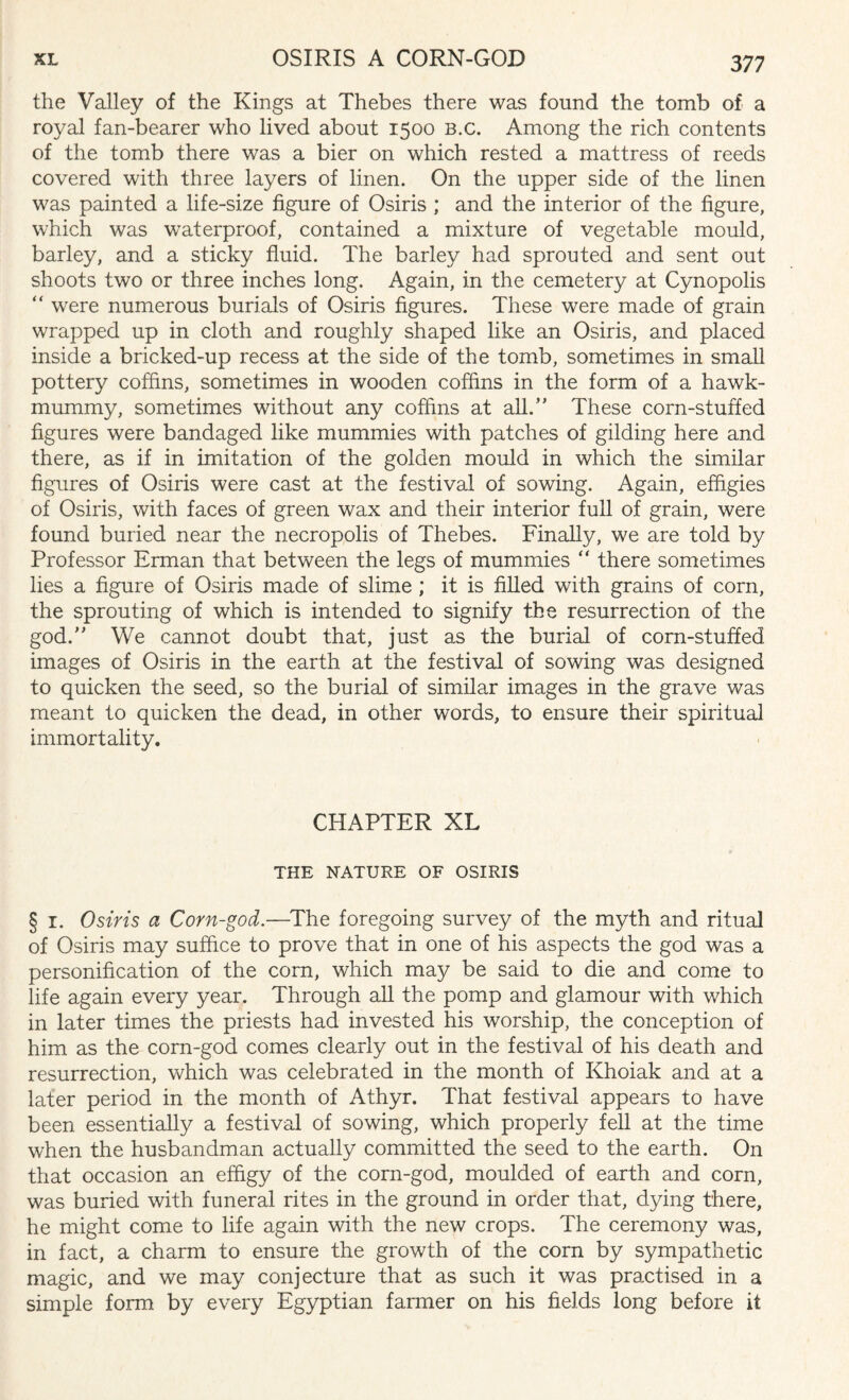 the Valley of the Kings at Thebes there was found the tomb of a royal fan-bearer who lived about 1500 b.c. Among the rich contents of the tomb there was a bier on which rested a mattress of reeds covered with three layers of linen. On the upper side of the linen was painted a life-size figure of Osiris ; and the interior of the figure, which was waterproof, contained a mixture of vegetable mould, barley, and a sticky fluid. The barley had sprouted and sent out shoots two or three inches long. Again, in the cemetery at Cynopolis “ were numerous burials of Osiris figures. These were made of grain wrapped up in cloth and roughly shaped like an Osiris, and placed inside a bricked-up recess at the side of the tomb, sometimes in small pottery coffins, sometimes in wooden coffins in the form of a hawk- mummy, sometimes without any coffins at all.” These corn-stuffed figures were bandaged like mummies with patches of gilding here and there, as if in imitation of the golden mould in which the similar figures of Osiris were cast at the festival of sowing. Again, effigies of Osiris, with faces of green wax and their interior full of grain, were found buried near the necropolis of Thebes. Finally, we are told by Professor Erman that between the legs of mummies “ there sometimes lies a figure of Osiris made of slime; it is filled with grains of corn, the sprouting of which is intended to signify the resurrection of the god.” We cannot doubt that, just as the burial of corn-stuffed images of Osiris in the earth at the festival of sowing was designed to quicken the seed, so the burial of similar images in the grave was meant to quicken the dead, in other words, to ensure their spiritual immortality. CHAPTER XL THE NATURE OF OSIRIS § i. Osiris a Corn-god.—The foregoing survey of the myth and ritual of Osiris may suffice to prove that in one of his aspects the god was a personification of the corn, which may be said to die and come to life again every year. Through all the pomp and glamour with which in later times the priests had invested his worship, the conception of him as the corn-god comes clearly out in the festival of his death and resurrection, which was celebrated in the month of Khoiak and at a later period in the month of Athyr. That festival appears to have been essentially a festival of sowing, which properly fell at the time when the husbandman actually committed the seed to the earth. On that occasion an effigy of the corn-god, moulded of earth and corn, was buried with funeral rites in the ground in order that, dying there, he might come to life again with the new crops. The ceremony was, in fact, a charm to ensure the growth of the corn by sympathetic magic, and we may conjecture that as such it was practised in a simple form by every Egyptian farmer on his fields long before it