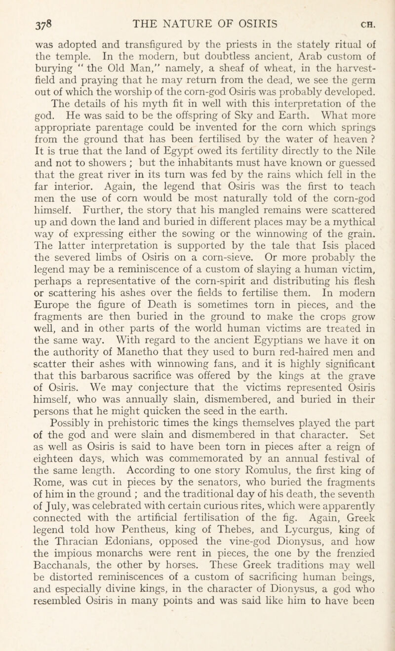 was adopted and transfigured by the priests in the stately ritual of the temple. In the modern, but doubtless ancient, Arab custom of burying “ the Old Man, namely, a sheaf of wheat, in the harvest- field and praying that he may return from the dead, we see the germ out of which the worship of the corn-god Osiris was probably developed. The details of his myth fit in well with this interpretation of the god. He was said to be the offspring of Sky and Earth. What more appropriate parentage could be invented for the corn which springs from the ground that has been fertilised by the water of heaven ? It is true that the land of Egypt owed its fertility directly to the Nile and not to showers ; but the inhabitants must have known or guessed that the great river in its turn was fed by the rains which fell in the far interior. Again, the legend that Osiris was the first to teach men the use of corn would be most naturally told of the corn-god himself. Further, the story that his mangled remains were scattered up and down the land and buried in different places may be a mythical way of expressing either the sowing or the winnowing of the grain. The latter interpretation is supported by the tale that Isis placed the severed limbs of Osiris on a corn-sieve. Or more probably the legend may be a reminiscence of a custom of slaying a human victim, perhaps a representative of the corn-spirit and distributing his flesh or scattering his ashes over the fields to fertilise them. In modern Europe the figure of Death is sometimes torn in pieces, and the fragments are then buried in the ground to make the crops grow well, and in other parts of the world human victims are treated in the same way. With regard to the ancient Egyptians we have it on the authority of Manetho that they used to burn red-haired men and scatter their ashes with winnowing fans, and it is highly significant that this barbarous sacrifice was offered by the kings at the grave of Osiris. We may conjecture that the victims represented Osiris himself, who was annually slain, dismembered, and buried in their persons that he might quicken the seed in the earth. Possibly in prehistoric times the kings themselves played the part of the god and were slain and dismembered in that character. Set as well as Osiris is said to have been torn in pieces after a reign of eighteen days, which was commemorated by an annual festival of the same length. According to one story Romulus, the first king of Rome, was cut in pieces by the senators, who buried the fragments of him in the ground ; and the traditional day of his death, the seventh of July, was celebrated with certain curious rites, which were apparently connected with the artificial fertilisation of the fig. Again, Greek legend told how Pentheus, king of Thebes, and Lycurgus, king of the Thracian Edonians, opposed the vine-god Dionysus, and how the impious monarchs were rent in pieces, the one by the frenzied Bacchanals, the other by horses. These Greek traditions may well be distorted reminiscences of a custom of sacrificing human beings, and especially divine kings, in the character of Dionysus, a god who resembled Osiris in many points and was said like him to have been