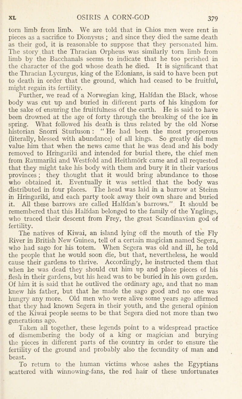 tom limb from limb. We are told that in Chios men were rent in pieces as a sacrifice to Dionysus ; and since they died the same death as their god, it is reasonable to suppose that they personated him. The story that the Thracian Orpheus was similarly torn limb from limb by the Bacchanals seems to indicate that he too perished in the character of the god whose death he died. It is significant that the Thracian Lycurgus, king of the Edonians, is said to have been put to death in order that the ground, which had ceased to be fruitful, might regain its fertility. Further, we read of a Norwegian king, Halfdan the Black, whose body was cut up and buried in different parts of his kingdom for the sake of ensuring the fruitfulness of the earth. He is said to have been drowned at the age of forty through the breaking of the ice in spring. What followed his death is thus related by the old Norse historian Snorri Sturluson : “ He had been the most prosperous (literally, blessed with abundance) of all kings. So greatly did men value him that when the news came that he was dead and his body removed to Hringariki and intended for burial there, the chief men from Raumariki and West fold and Heithmork came and all requested that they might take his body with them and bury it in their various provinces ; they thought that it would bring abundance to those who obtained it. Eventually it was settled that the body was distributed in four places. The head was laid in a barrow at Steinn in Hringariki, and each party took away their own share and buried it. All these barrows are called Halfdan’s barrows. It should be remembered that this Halfdan belonged to the family of the Ynglings, who traced their descent from Frey, the great Scandinavian god of fertility. The natives of Kiwai, an island lying off the mouth of the Fly River in British New Guinea, tell of a certain magician named Segera, who had sago for his totem. When Segera was old and ill, he told the people that he would soon die, but that, nevertheless, he would cause their gardens to thrive. Accordingly, he instructed them that when he was dead they should cut him up and place pieces of his flesh in their gardens, but his head was to be buried in his own garden. Of him it is said that he outlived the ordinary age, and that no man knew his father, but that he made the sago good and no one was hungry any more. Old men who were alive some years ago affirmed that they had known Segera in their youth, and the general opinion of the Kiwai people seems to be that Segera died not more than two generations ago. Taken all together, these legends point to a widespread practice of dismembering the body of a king or magician and burying the pieces in different parts of the country in order to ensure the fertility of the ground and probably also the fecundity of man and beast. To return to the human victims whose ashes the Egyptians scattered with winnowing-fans, the red hair of these unfortunates