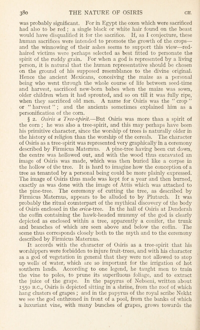 was probably significant. For in Egypt the oxen which were sacrificed had also to be red ; a single black or white hair found on the beast would have disqualified it for the sacrifice. If, as I conjecture, these human sacrifices were intended to promote the growth of the crops— and the winnowing of their ashes seems to support this view—red- haired victims were perhaps selected as best fitted to personate the spirit of the ruddy grain. For when a god is represented by a living person, it is natural that the human representative should be chosen on the ground of his supposed resemblance to the divine original. Hence the ancient Mexicans, conceiving the maize as a personal being who went through the whole course of life between seed-time and harvest, sacrificed new-born babes when the maize was sown, older children when it had sprouted, and so on till it was fully ripe, when they sacrificed old men. A name for Osiris was the “ crop ” or “ harvest ” ; and the ancients sometimes explained him as a personification of the com. § 2. Osiris a Tree-spirit.—But Osiris was more than a spirit of the com ; he was also a tree-spirit, and this may perhaps have been his primitive character, since the worship of trees is naturally older in the history of religion than the worship of the cereals. The character of Osiris as a tree-spirit was represented very graphically in a ceremony described by Firmicus Matemus. A pine-tree having been cut down, the centre was hollowed out, and with the wood thus excavated an image of Osiris was made, which was then buried like a corpse in the hollow of the tree. It is hard to imagine how the conception of a tree as tenanted by a personal being could be more plainly expressed. The image of Osiris thus made was kept for a year and then burned, exactly as was done with the image of Attis which was attached to the pine-tree. The ceremony of cutting the tree, as described by Firmicus Matemus, appears to be alluded to by Plutarch. It was probably the ritual counterpart of the mythical discovery of the body of Osiris enclosed in the erica-tree. In the hall of Osiris at Denderah the coffin containing the hawk-headed mummy of the god is clearly depicted as enclosed within a tree, apparently a conifer, the trunk and branches of which are seen above and below the coffin. The scene thus corresponds closely both to the myth and to the ceremony described by Firmicus Matemus. It accords with the character of Osiris as a tree-spirit that his worshippers were forbidden to injure fruit-trees, and with his character as a god of vegetation in general that they were not allowed to stop up wells of water, which are so important for the irrigation of hot southern lands. According to one legend, he taught men to train the vine to poles, to prune its superfluous foliage, and to extract the juice of the grape. In the papyrus of Nebseni, written about 1550 b.c., Osiris is depicted sitting in a shrine, from the roof of which hang clusters of grapes ; and in the papyrus of the royal scribe Nekht we see the god enthroned in front of a pool, from the banks of which a luxuriant vine, with many bunches of grapes, grows towards the