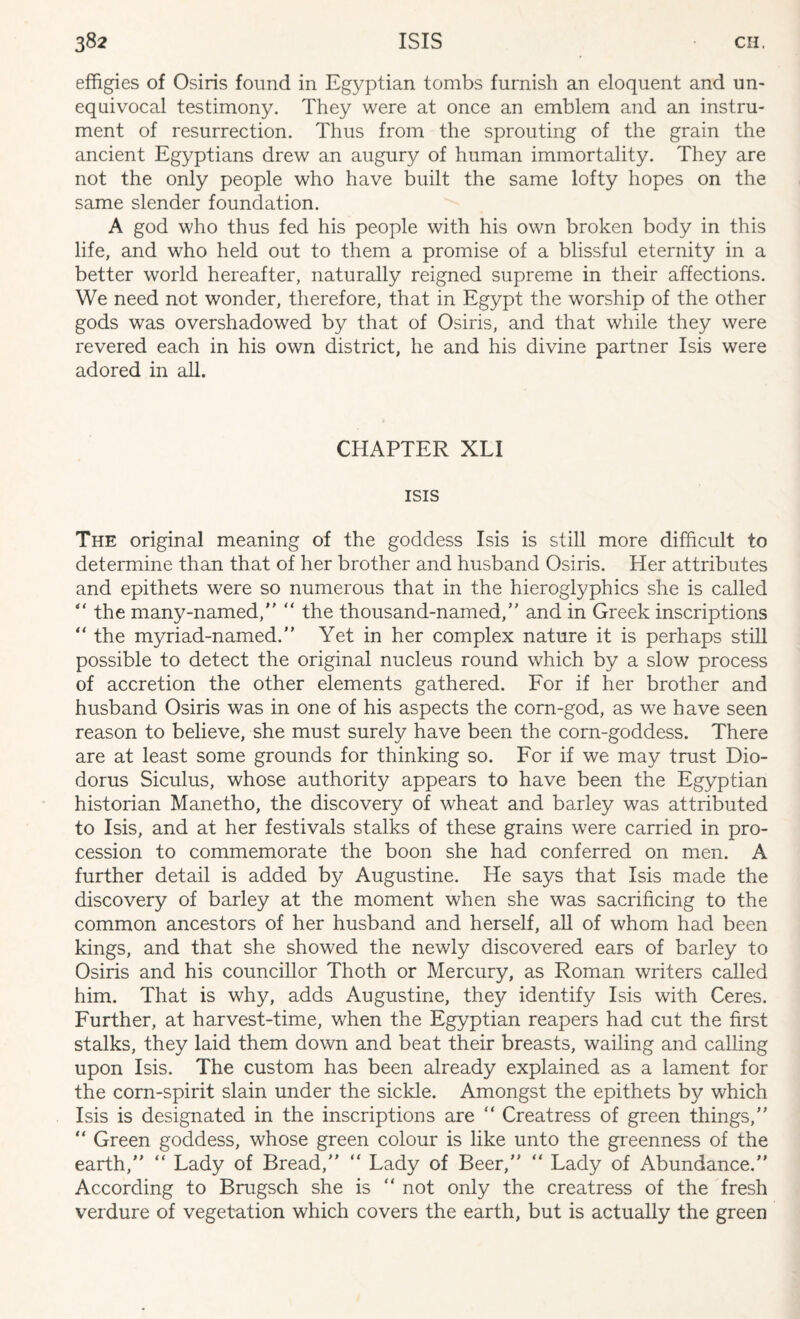 effigies of Osiris found in Egyptian tombs furnish an eloquent and un¬ equivocal testimony. They were at once an emblem and an instru¬ ment of resurrection. Thus from the sprouting of the grain the ancient Egyptians drew an augury of human immortality. They are not the only people who have built the same lofty hopes on the same slender foundation. A god who thus fed his people with his own broken body in this life, and who held out to them a promise of a blissful eternity in a better world hereafter, naturally reigned supreme in their affections. We need not wonder, therefore, that in Egypt the worship of the other gods was overshadowed by that of Osiris, and that while they were revered each in his own district, he and his divine partner Isis were adored in all. CHAPTER XLI ISIS The original meaning of the goddess Isis is still more difficult to determine than that of her brother and husband Osiris. Her attributes and epithets were so numerous that in the hieroglyphics she is called “ the many-named, “ the thousand-named, and in Greek inscriptions “ the myriad-named. Yet in her complex nature it is perhaps still possible to detect the original nucleus round which by a slow process of accretion the other elements gathered. For if her brother and husband Osiris was in one of his aspects the corn-god, as we have seen reason to believe, she must surely have been the corn-goddess. There are at least some grounds for thinking so. For if we may trust Dio¬ dorus Siculus, whose authority appears to have been the Egyptian historian Manetho, the discovery of wheat and barley was attributed to Isis, and at her festivals stalks of these grains were carried in pro¬ cession to commemorate the boon she had conferred on men. A further detail is added by Augustine. He says that Isis made the discovery of barley at the moment when she was sacrificing to the common ancestors of her husband and herself, all of whom had been kings, and that she showed the newly discovered ears of barley to Osiris and his councillor Thoth or Mercury, as Roman writers called him. That is why, adds Augustine, they identify Isis with Ceres. Further, at harvest-time, when the Egyptian reapers had cut the first stalks, they laid them down and beat their breasts, wailing and calling upon Isis. The custom has been already explained as a lament for the corn-spirit slain under the sickle. Amongst the epithets by which Isis is designated in the inscriptions are  Creatress of green things, “ Green goddess, whose green colour is like unto the greenness of the earth, “ Lady of Bread, “ Lady of Beer, “ Lady of Abundance. According to Brugsch she is “ not only the creatress of the fresh verdure of vegetation which covers the earth, but is actually the green