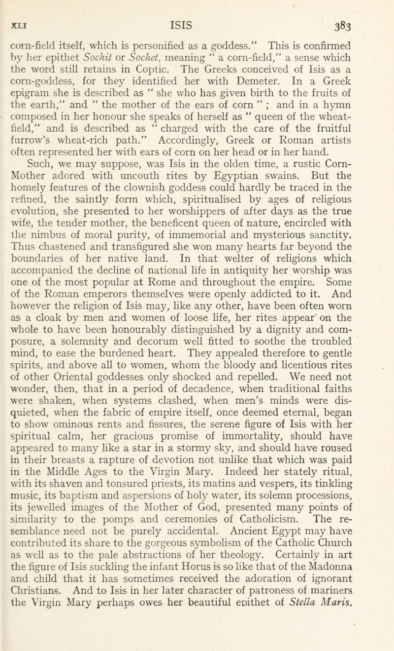 corn-field itself, which is personified as a goddess/' This is confirmed by her epithet Sochit or Socket, meaning “ a corn-field,” a sense which the word still retains in Coptic. The Greeks conceived of Isis as a corn-goddess, for they identified her with Demeter. In a Greek epigram she is described as “ she who has given birth to the fruits of the earth,” and “ the mother of the ears of corn ” ; and in a hymn composed in her honour she speaks of herself as “ queen of the wheat- field,” and is described as “ charged with the care of the fruitful furrow’s wheat-rich path.” Accordingly, Greek or Roman artists often represented her with ears of com on her head or in her hand. Such, we may suppose, was Isis in the olden time, a rustic Corn- Mother adored with uncouth rites by Egyptian swains. But the homely features of the clownish goddess could hardly be traced in the refined, the saintly form which, spiritualised by ages of religious evolution, she presented to her worshippers of after days as the true wife, the tender mother, the beneficent queen of nature, encircled with the nimbus of moral purity, of immemorial and mysterious sanctity. Thus chastened and transfigured she won many hearts far beyond the boundaries of her native land. In that welter of religions which accompanied the decline of national life in antiquity her worship was one of the most popular at Rome and throughout the empire. Some of the Roman emperors themselves were openly addicted to it. And however the religion of Isis may, like any other, have been often worn as a cloak by men and women of loose life, her rites appear' on the whole to have been honourably distinguished by a dignity and com¬ posure, a solemnity and decorum well fitted to soothe the troubled mind, to ease the burdened heart. They appealed therefore to gentle spirits, and above all to women, whom the bloody and licentious rites of other Oriental goddesses only shocked and repelled. We need not wonder, then, that in a period of decadence, when traditional faiths were shaken, when systems clashed, when men’s minds were dis¬ quieted, when the fabric of empire itself, once deemed eternal, began to show ominous rents and fissures, the serene figure of Isis with her spiritual calm, her gracious promise of immortality, should have appeared to many like a star in a stormy sky, and should have roused in their breasts a rapture of devotion not unlike that which was paid in the Middle Ages to the Virgin Mary. Indeed her stately ritual, with its shaven and tonsured priests, its matins and vespers, its tinkling music, its baptism and aspersions of holy water, its solemn processions, its jewelled images of the Mother of God, presented many points of similarity to the pomps and ceremonies of Catholicism. The re¬ semblance need not be purely accidental. Ancient Egypt may have contributed its share to the gorgeous symbolism of the Catholic Church as well as to the pale abstractions of her theology. Certainly in art the figure of Isis suckling the infant Horus is so like that of the Madonna and child that it has sometimes received the adoration of ignorant Christians. And to Isis in her later character of patroness of mariners the Virgin Mary perhaps owes her beautiful epithet of Stella Maris,