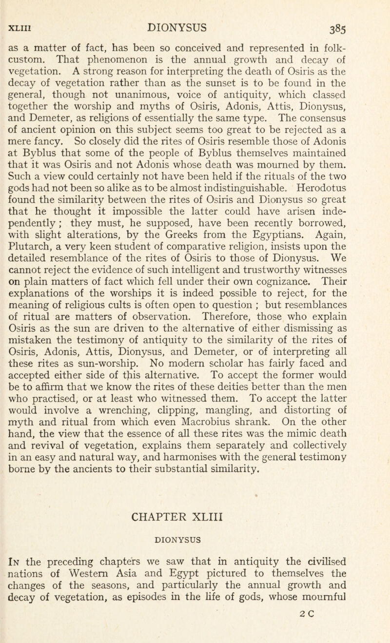 as a matter of fact, has been so conceived and represented in folk- custom. That phenomenon is the annual growth and decay of vegetation. A strong reason for interpreting the death of Osiris as the decay of vegetation rather than as the sunset is to be found in the general, though not unanimous, voice of antiquity, which classed together the worship and myths of Osiris, Adonis, Attis, Dionysus, and Demeter, as religions of essentially the same type. The consensus of ancient opinion on this subject seems too great to be rejected as a mere fancy. So closely did the rites of Osiris resemble those of Adonis at Byblus that some of the people of Byblus themselves maintained that it was Osiris and not Adonis whose death was mourned by them. Such a view could certainly not have been held if the rituals of the two gods had not been so alike as to be almost indistinguishable. Herodotus found the similarity between the rites of Osiris and Dionysus so great that he thought it impossible the latter could have arisen inde¬ pendently ; they must, he supposed, have been recently borrowed, with slight alterations, by the Greeks from the Egyptians. Again, Plutarch, a very keen student of comparative religion, insists upon the detailed resemblance of the rites of Osiris to those of Dionysus. We cannot reject the evidence of such intelligent and trustworthy witnesses on plain matters of fact which fell under their own cognizance. Their explanations of the worships it is indeed possible to reject, for the meaning of religious cults is often open to question ; but resemblances of ritual are matters of observation. Therefore, those who explain Osiris as the sun are driven to the alternative of either dismissing as mistaken the testimony of antiquity to the similarity of the rites of Osiris, Adonis, Attis, Dionysus, and Demeter, or of interpreting all these rites as sun-worship. No modern scholar has fairly faced and accepted either side of this alternative. To accept the former would be to affirm that we know the rites of these deities better than the men who practised, or at least who witnessed them. To accept the latter would involve a wrenching, clipping, mangling, and distorting of myth and ritual from which even Macrobius shrank. On the other hand, the view that the essence of all these rites was the mimic death and revival of vegetation, explains them separately and collectively in an easy and natural way, and harmonises with the general testimony borne by the ancients to their substantial similarity. CHAPTER XLIII DIONYSUS In the preceding chapters we saw that in antiquity the civilised nations of Western Asia and Egypt pictured to themselves the changes of the seasons, and particularly the annual growth and decay of vegetation, as episodes in the life of gods, whose mournful 2 C