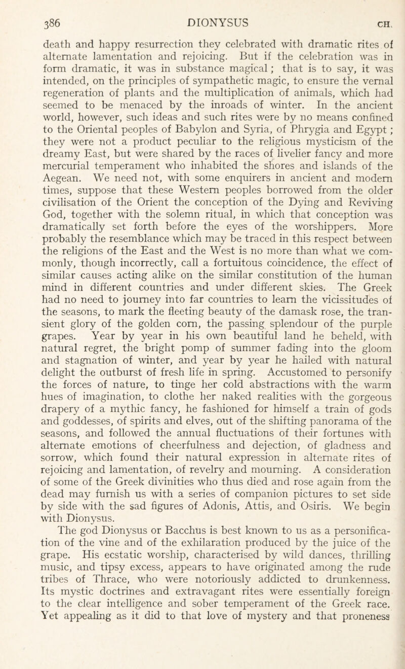 death and happy resurrection they celebrated with dramatic rites of alternate lamentation and rejoicing. But if the celebration was in form dramatic, it was in substance magical; that is to say, it was intended, on the principles of sympathetic magic, to ensure the vernal regeneration of plants and the multiplication of animals, which had seemed to be menaced by the inroads of winter. In the ancient world, however, such ideas and such rites were by no means confined to the Oriental peoples of Babylon and Syria, of Phrygia and Egypt ; they were not a product peculiar to the religious mysticism of the dreamy East, but were shared by the races of livelier fancy and more mercurial temperament who inhabited the shores and islands of the Aegean. We need not, with some enquirers in ancient and modem times, suppose that these Western peoples borrowed from the older civilisation of the Orient the conception of the Dying and Reviving God, together with the solemn ritual, in which that conception was dramatically set forth before the eyes of the worshippers. More probably the resemblance which may be traced in this respect between the religions of the East and the West is no more than what we com¬ monly, though incorrectly, call a fortuitous coincidence, the effect of similar causes acting alike on the similar constitution of the human mind in different countries and under different skies. The Greek had no need to journey into far countries to learn the vicissitudes of the seasons, to mark the fleeting beauty of the damask rose, the tran¬ sient glory of the golden com, the passing splendour of the purple grapes. Year by year in his own beautiful land he beheld, with natural regret, the bright pomp of summer fading into the gloom and stagnation of winter, and year by year he hailed with natural delight the outburst of fresh life in spring. Accustomed to personify the forces of nature, to tinge her cold abstractions with the warm hues of imagination, to clothe her naked realities with the gorgeous drapery of a mythic fancy, he fashioned for himself a train of gods and goddesses, of spirits and elves, out of the shifting panorama of the seasons, and followed the annual fluctuations of their fortunes with alternate emotions of cheerfulness and dejection, of gladness and sorrow, which found their natural expression in alternate rites of rejoicing and lamentation, of revelry and mourning. A consideration of some of the Greek divinities who thus died and rose again from the dead may furnish us with a series of companion pictures to set side by side with the sad figures of Adonis, Attis, and Osiris. We begin with Dionysus. The god Dionysus or Bacchus is best known to us as a personifica¬ tion of the vine and of the exhilaration produced by the juice of the grape. His ecstatic worship, characterised by wild dances, thrilling music, and tipsy excess, appears to have originated among the rude tribes of Thrace, who were notoriously addicted to drunkenness. Its mystic doctrines and extravagant rites were essentially foreign to the clear intelligence and sober temperament of the Greek race. Yet appealing as it did to that love of mystery and that proneness