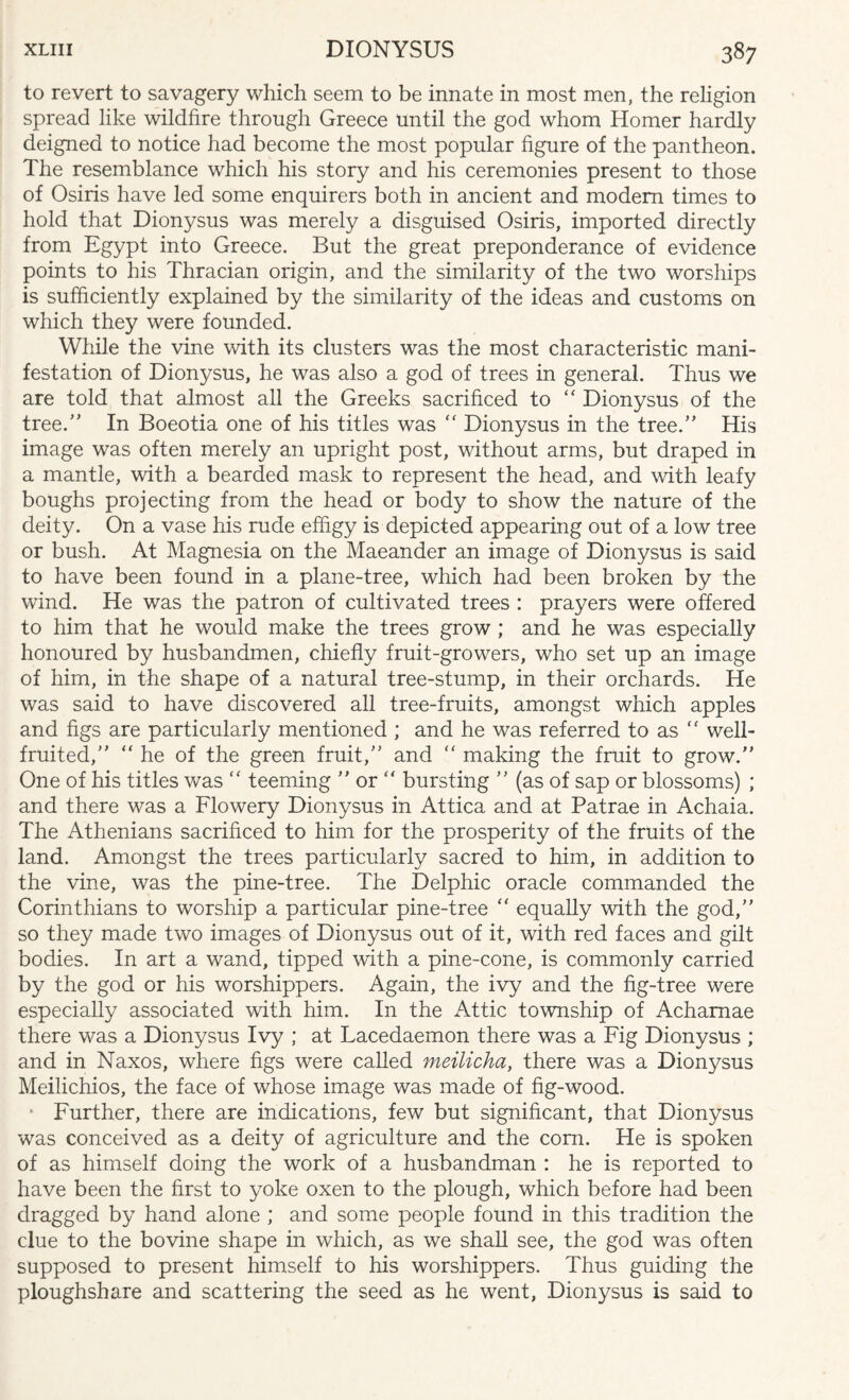 to revert to savagery which seem to be innate in most men, the religion spread like wildfire through Greece until the god whom Homer hardly deigned to notice had become the most popular figure of the pantheon. The resemblance which his story and his ceremonies present to those of Osiris have led some enquirers both in ancient and modem times to hold that Dionysus was merely a disguised Osiris, imported directly from Egypt into Greece. But the great preponderance of evidence points to his Thracian origin, and the similarity of the two worships is sufficiently explained by the similarity of the ideas and customs on which they were founded. While the vine with its clusters was the most characteristic mani¬ festation of Dionysus, he was also a god of trees in general. Thus we are told that almost all the Greeks sacrificed to  Dionysus of the tree/' In Boeotia one of his titles was  Dionysus in the tree. His image was often merely an upright post, without arms, but draped in a mantle, with a bearded mask to represent the head, and with leafy boughs projecting from the head or body to show the nature of the deity. On a vase his rude effigy is depicted appearing out of a low tree or bush. At Magnesia on the Maeander an image of Dionysus is said to have been found in a plane-tree, which had been broken by the wind. He was the patron of cultivated trees : prayers were offered to him that he would make the trees grow ; and he was especially honoured by husbandmen, chiefly fruit-growers, who set up an image of him, in the shape of a natural tree-stump, in their orchards. He was said to have discovered all tree-fruits, amongst which apples and figs are particularly mentioned ; and he was referred to as  well- fruited, he of the green fruit, and  making the fruit to grow. One of his titles was  teeming  or  bursting  (as of sap or blossoms) ; and there was a Flowery Dionysus in Attica and at Patrae in Achaia. The Athenians sacrificed to him for the prosperity of the fruits of the land. Amongst the trees particularly sacred to him, in addition to the vine, was the pine-tree. The Delphic oracle commanded the Corinthians to worship a particular pine-tree  equally with the god, so they made two images of Dionysus out of it, with red faces and gilt bodies. In art a wand, tipped with a pine-cone, is commonly carried by the god or his worshippers. Again, the ivy and the fig-tree were especially associated with him. In the Attic township of Achamae there was a Dionysus Ivy ; at Lacedaemon there was a Fig Dionysus ; and in Naxos, where figs were called meilicha, there was a Dionysus Meilichios, the face of whose image was made of fig-wood. • Further, there are indications, few but significant, that Dionysus was conceived as a deity of agriculture and the com. He is spoken of as himself doing the work of a husbandman : he is reported to have been the first to yoke oxen to the plough, which before had been dragged by hand alone ; and some people found in this tradition the clue to the bovine shape in which, as we shall see, the god was often supposed to present himself to his worshippers. Thus guiding the ploughshare and scattering the seed as he went, Dionysus is said to