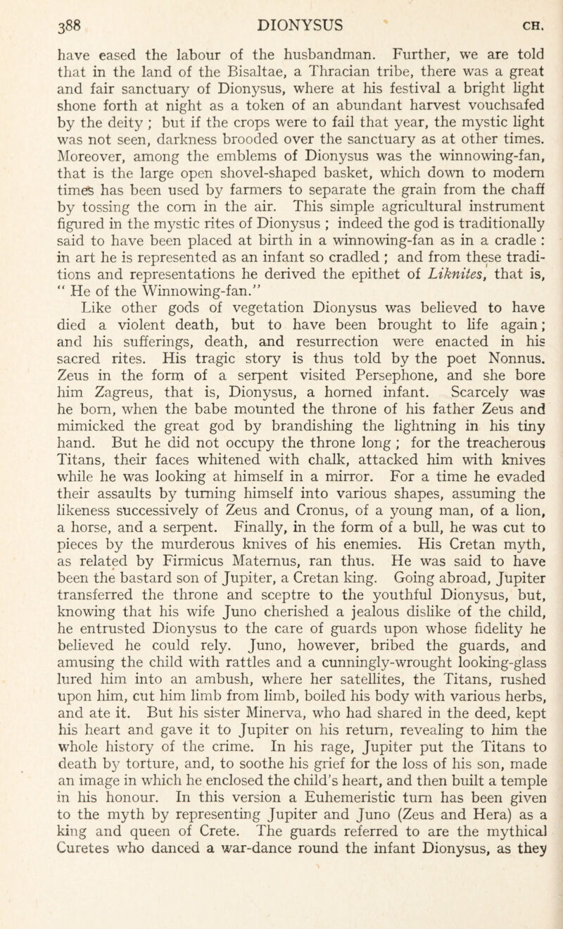 have eased the labour of the husbandman. Further, we are told that in the land of the Bisaltae, a Thracian tribe, there was a great and fair sanctuary of Dionysus, where at his festival a bright light shone forth at night as a token of an abundant harvest vouchsafed by the deity ; but if the crops were to fail that year, the mystic light was not seen, darkness brooded over the sanctuary as at other times. Moreover, among the emblems of Dionysus was the winnowing-fan, that is the large open shovel-shaped basket, which down to modem times has been used by farmers to separate the grain from the chaff by tossing the com in the air. This simple agricultural instmment figured in the mystic rites of Dionysus ; indeed the god is traditionally said to have been placed at birth in a winnowing-fan as in a cradle : in art he is represented as an infant so cradled ; and from these tradi¬ tions and representations he derived the epithet of Liknites, that is, “ He of the Winno wing-fan.” Like other gods of vegetation Dionysus was believed to have died a violent death, but to have been brought to life again; and his sufferings, death, and resurrection were enacted in his sacred rites. His tragic story is thus told by the poet Nonnus. Zeus in the form of a serpent visited Persephone, and she bore him Zagreus, that is, Dionysus, a homed infant. Scarcely was he bom, when the babe mounted the throne of his father Zeus and mimicked the great god by brandishing the lightning in his tiny hand. But he did not occupy the throne long ; for the treacherous Titans, their faces whitened with chalk, attacked him with knives while he was looking at himself in a mirror. For a time he evaded their assaults by turning himself into various shapes, assuming the likeness successively of Zeus and Cronus, of a young man, of a lion, a horse, and a serpent. Finally, in the form of a bull, he was cut to pieces by the murderous knives of his enemies. His Cretan myth, as related by Firmicus Matemus, ran thus. He was said to have been the bastard son of Jupiter, a Cretan king. Going abroad, Jupiter transferred the throne and sceptre to the youthful Dionysus, but, knowing that his wife Juno cherished a jealous dislike of the child, he entrusted Dionysus to the care of guards upon whose fidelity he believed he could rely. Juno, however, bribed the guards, and amusing the child with rattles and a cunningly-wrought looking-glass lured him into an ambush, where her satellites, the Titans, rushed upon him, cut him limb from limb, boiled his body with various herbs, and ate it. But his sister Minerva, who had shared in the deed, kept his heart and gave it to Jupiter on his return, revealing to him the whole history of the crime. In his rage, Jupiter put the Titans to death by torture, and, to soothe his grief for the loss of his son, made an image in which he enclosed the child’s heart, and then built a temple in his honour. In this version a Euhemeristic turn has been given to the myth by representing Jupiter and Juno (Zeus and Hera) as a king and queen of Crete. The guards referred to are the mythical Curetes who danced a war-dance round the infant Dionysus, as they