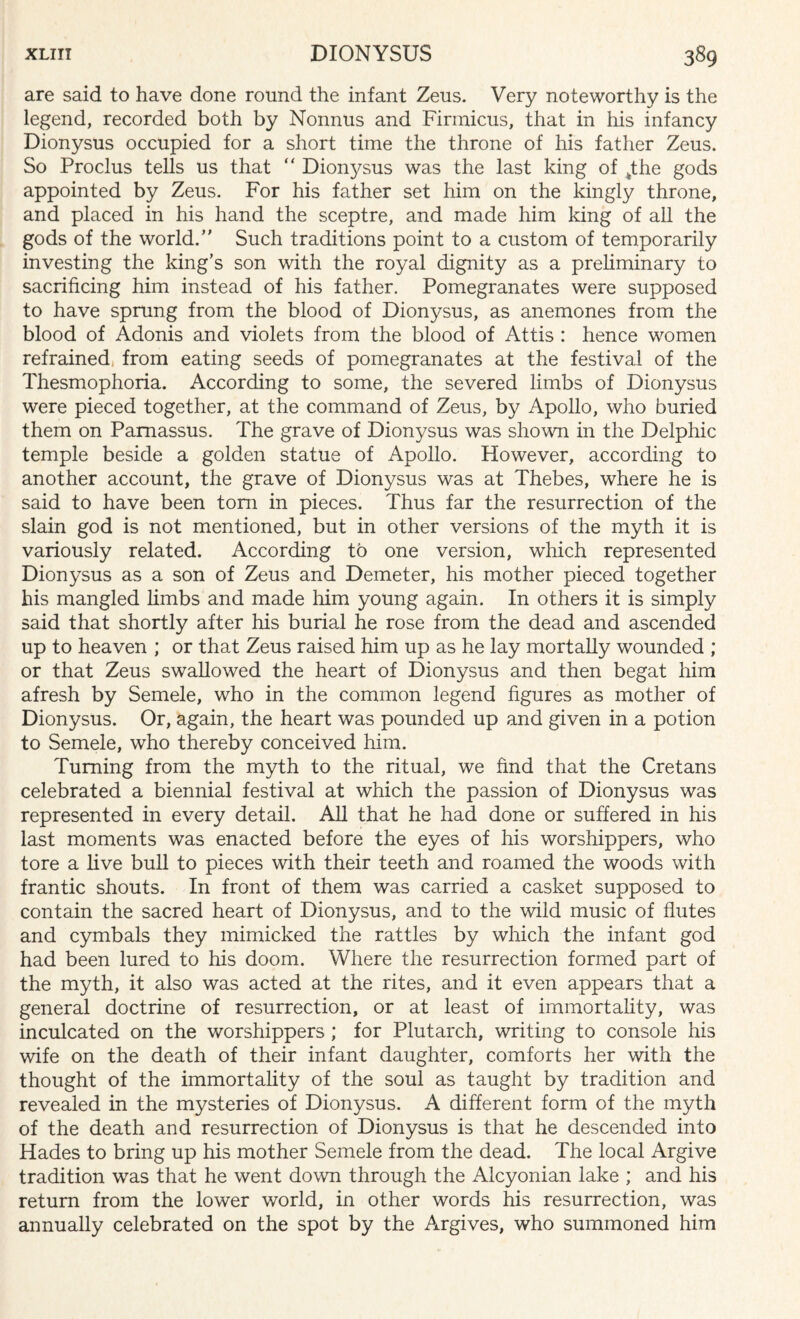 are said to have done round the infant Zeus. Very noteworthy is the legend, recorded both by Nonntis and Firinicus, that in his infancy Dionysus occupied for a short time the throne of his father Zeus. So Proclus tells us that “ Dionysus was the last king of tthe gods appointed by Zeus. For his father set him on the kingly throne, and placed in his hand the sceptre, and made him king of all the gods of the world.” Such traditions point to a custom of temporarily investing the king’s son with the royal dignity as a preliminary to sacrificing him instead of his father. Pomegranates were supposed to have sprung from the blood of Dionysus, as anemones from the blood of Adonis and violets from the blood of Attis : hence women refrained, from eating seeds of pomegranates at the festival of the Thesmophoria. According to some, the severed limbs of Dionysus were pieced together, at the command of Zeus, by Apollo, who buried them on Parnassus. The grave of Dionysus was shown in the Delphic temple beside a golden statue of Apollo. However, according to another account, the grave of Dionysus was at Thebes, where he is said to have been tom in pieces. Thus far the resurrection of the slain god is not mentioned, but in other versions of the myth it is variously related. According to one version, which represented Dionysus as a son of Zeus and Demeter, his mother pieced together his mangled limbs and made him young again. In others it is simply said that shortly after his burial he rose from the dead and ascended up to heaven ; or that Zeus raised him up as he lay mortally wounded ; or that Zeus swallowed the heart of Dionysus and then begat him afresh by Semele, who in the common legend figures as mother of Dionysus. Or, again, the heart was pounded up and given in a potion to Semele, who thereby conceived him. Turning from the myth to the ritual, we find that the Cretans celebrated a biennial festival at which the passion of Dionysus was represented in every detail. All that he had done or suffered in his last moments was enacted before the eyes of his worshippers, who tore a live bull to pieces with their teeth and roamed the woods with frantic shouts. In front of them was carried a casket supposed to contain the sacred heart of Dionysus, and to the wild music of flutes and cymbals they mimicked the rattles by which the infant god had been lured to his doom. Where the resurrection formed part of the myth, it also was acted at the rites, and it even appears that a general doctrine of resurrection, or at least of immortality, was inculcated on the worshippers; for Plutarch, writing to console his wife on the death of their infant daughter, comforts her with the thought of the immortality of the soul as taught by tradition and revealed in the mysteries of Dionysus. A different form of the myth of the death and resurrection of Dionysus is that he descended into Hades to bring up his mother Semele from the dead. The local Argive tradition was that he went down through the Alcyonian lake ; and his return from the lower world, in other words his resurrection, was annually celebrated on the spot by the Argives, who summoned him