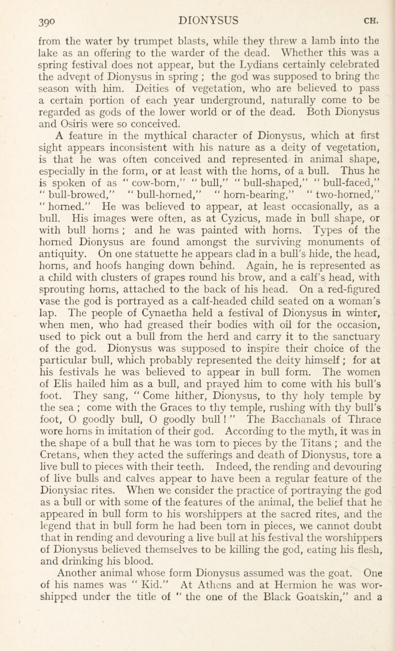 39° from the water by trumpet blasts, while they threw a lamb into the lake as an offering to the warder of the dead. Whether this was a spring festival does not appear, but the Lydians certainly celebrated the advept of Dionysus in spring ; the god was supposed to bring the season with him. Deities of vegetation, who are believed to pass a certain portion of each year underground, naturally come to be regarded as gods of the lower world or of the dead. Both Dionysus and Osiris were so conceived. A feature in the mythical character of Dionysus, which at first sight appears inconsistent with his nature as a deity of vegetation, is that he was often conceived and represented in animal shape, especially in the form, or at least with the horns, of a bull. Thus he is spoken of as “ cow-bom/’ “ bull/'  bull-shaped, “ bull-faced, “ bull-browed, “ bull-horned, “ horn-bearing, “ two-horned, “ homed. Lie was believed to appear, at least occasionally, as a bull. His images were often, as at Cyzicus, made in bull shape, or with bull horns ; and he was painted with horns. Types of the homed Dionysus are found amongst the surviving monuments of antiquity. On one statuette he appears clad in a bulks hide, the head, horns, and hoofs hanging down behind. Again, he is represented as a child with clusters of grapes round his brow, and a calf’s head, with sprouting horns, attached to the back of his head. On a red-figured vase the god is portrayed as a calf-headed child seated on a woman’s lap. The people of Cynaetha held a festival of Dionysus in winter, when men, who had greased their bodies with oil for the occasion, used to pick out a bull from the herd and carry it to the sanctuary of the god. Dionysus was supposed to inspire their choice of the particular bull, which probably represented the deity himself ; for at his festivals he was believed to appear in bull form. The women of Elis hailed him as a bull, and prayed him to come with his bull’s foot. They sang, “ Come hither, Dionysus, to thy holy temple by the sea ; come with the Graces to thy temple, rushing with thy bull’s foot, O goodly bull, O goodly bull!  The Bacchanals of Thrace wore horns in imitation of their god. According to the myth, it was in the. shape of a bull that he was tom to pieces by the Titans ; and the Cretans, when they acted the sufferings and death of Dionysus, tore a live bull to pieces with their teeth. Indeed, the rending and devouring of live bulls and calves appear to have been a regular feature of the Dionysiac rites. When we consider the practice of portraying the god as a bull or with some of the features of the animal, the belief that he appeared in bull form to his worshippers at the sacred rites, and the legend that in bull form he had been tom in pieces, we cannot doubt that in rending and devouring a live bull at his festival the worshippers of Dionysus believed themselves to be killing the god, eating his flesh, and drinking his blood. Another animal whose form Dionysus assumed was the goat. One of his names was “ Kid. At Athens and at Hermion he was wor¬ shipped under the title of “ the one of the Black Goatskin, and a