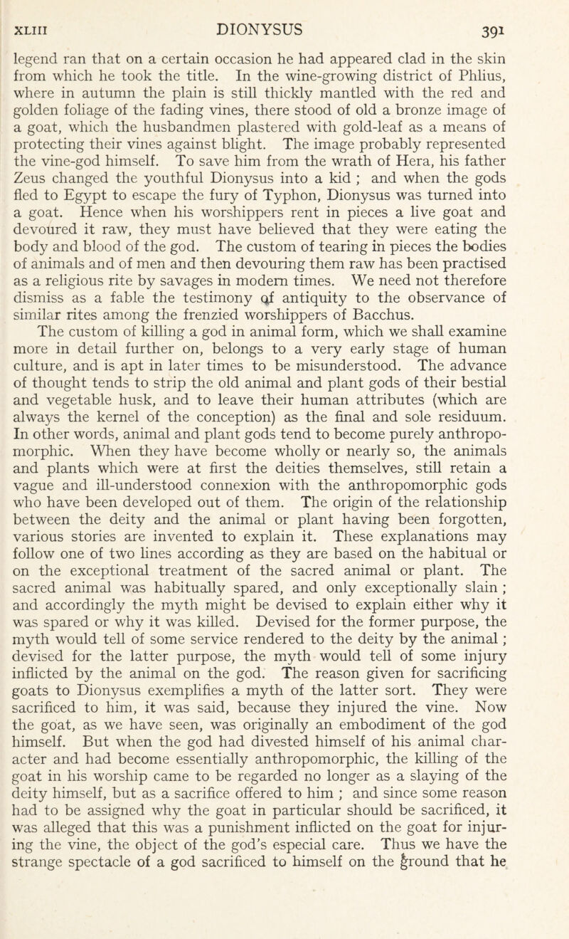 legend ran that on a certain occasion he had appeared clad in the skin from which he took the title. In the wine-growing district of Phlius, where in autumn the plain is still thickly mantled with the red and golden foliage of the fading vines, there stood of old a bronze image of a goat, which the husbandmen plastered with gold-leaf as a means of protecting their vines against blight. The image probably represented the vine-god himself. To save him from the wrath of Hera, his father Zeus changed the youthful Dionysus into a kid ; and when the gods fled to Egypt to escape the fury of Typhon, Dionysus was turned into a goat. Hence when his worshippers rent in pieces a live goat and devoured it raw, they must have believed that they were eating the body and blood of the god. The custom of tearing in pieces the bodies of animals and of men and then devouring them raw has been practised as a religious rite by savages in modem times. We need not therefore dismiss as a fable the testimony qi antiquity to the observance of similar rites among the frenzied worshippers of Bacchus. The custom of killing a god in animal form, which we shall examine more in detail further on, belongs to a very early stage of human culture, and is apt in later times to be misunderstood. The advance of thought tends to strip the old animal and plant gods of their bestial and vegetable husk, and to leave their human attributes (which are always the kernel of the conception) as the final and sole residuum. In other words, animal and plant gods tend to become purely anthropo¬ morphic. When they have become wholly or nearly so, the animals and plants which were at first the deities themselves, still retain a vague and ill-understood connexion with the anthropomorphic gods who have been developed out of them. The origin of the relationship between the deity and the animal or plant having been forgotten, various stories are invented to explain it. These explanations may follow one of two lines according as they are based on the habitual or on the exceptional treatment of the sacred animal or plant. The sacred animal was habitually spared, and only exceptionally slain ; and accordingly the myth might be devised to explain either why it was spared or why it was killed. Devised for the former purpose, the myth would tell of some service rendered to the deity by the animal; devised for the latter purpose, the myth would tell of some injury inflicted by the animal on the god. The reason given for sacrificing goats to Dionysus exemplifies a myth of the latter sort. The}^ were sacrificed to him, it was said, because they injured the vine. Now the goat, as we have seen, was originally an embodiment of the god himself. But when the god had divested himself of his animal char¬ acter and had become essentially anthropomorphic, the killing of the goat in his worship came to be regarded no longer as a slaying of the deity himself, but as a sacrifice offered to him ; and since some reason had to be assigned why the goat in particular should be sacrificed, it was alleged that this was a punishment inflicted on the goat for injur¬ ing the vine, the object of the god’s especial care. Thus we have the strange spectacle of a god sacrificed to himself on the ground that he