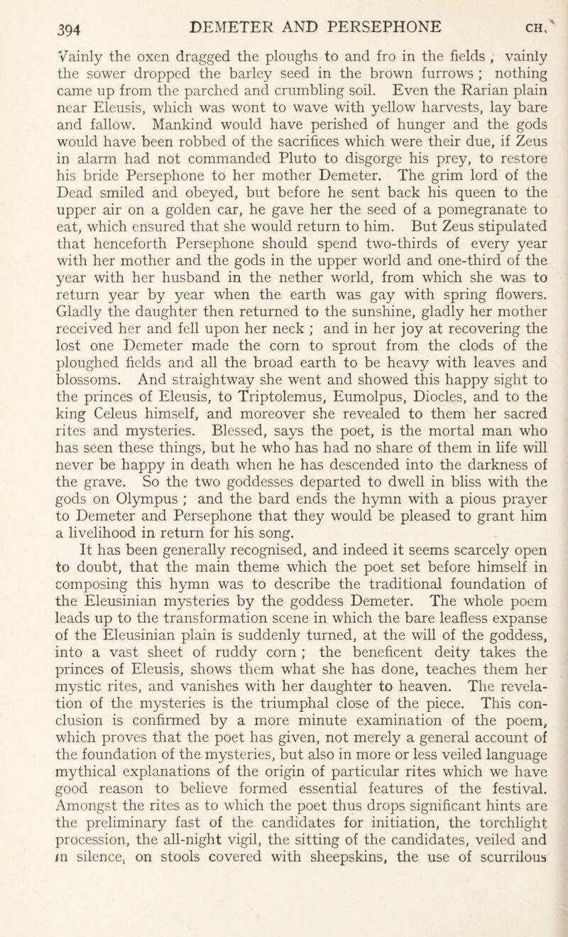 Vainly the oxen dragged the ploughs to and fro in the fields ; vainly the sower dropped the barley seed in the brown furrows ; nothing came up from the parched and crumbling soil. Even the Rarian plain near Eleusis, which was wont to wave with yellow harvests, lay bare and fallow. Mankind would have perished of hunger and the gods would have been robbed of the sacrifices which were their due, if Zeus in alarm had not commanded Pluto to disgorge his prey, to restore his bride Persephone to her mother Demeter. The grim lord of the Dead smiled and obeyed, but before he sent back his queen to the upper air on a golden car, he gave her the seed of a pomegranate to eat, which ensured that she would return to him. But Zeus stipulated that henceforth Persephone should spend two-thirds of every year with her mother and the gods in the upper world and one-third of the year with her husband in the nether world, from which she was to return year by year when the earth was gay with spring flowers. Gladly the daughter then returned to the sunshine, gladly her mother received her and fell upon her neck ; and in her joy at recovering the lost one Demeter made the corn to sprout from the clods of the ploughed fields and all the broad earth to be heavy with leaves and blossoms. And straightway she went and showed this happy sight to the princes of Eleusis, to Triptolemus, Eumolpus, Diodes, and to the king Celeus himself, and moreover she revealed to them her sacred rites and mysteries. Blessed, says the poet, is the mortal man who has seen these things, but he who has had no share of them in life will never be happy in death when he has descended into the darkness of the grave. So the two goddesses departed to dwell in bliss with the gods on Olympus ; and the bard ends the hymn with a pious prayer to Demeter and Persephone that they would be pleased to grant him a livelihood in return for his song. It has been generally recognised, and indeed it seems scarcely open to doubt, that the main theme which the poet set before himself in composing this hymn was to describe the traditional foundation of the Eleusinian mysteries by the goddess Demeter. The whole poem leads up to the transformation scene in which the bare leafless expanse of the Eleusinian plain is suddenly turned, at the will of the goddess, into a vast sheet of ruddy corn ; the beneficent deity takes the princes of Eleusis, shows them what she has done, teaches them her mystic rites, and vanishes with her daughter to heaven. The revela¬ tion of the mysteries is the triumphal close of the piece. This con¬ clusion is confirmed by a more minute examination of the poem, which proves that the poet has given, not merely a general account of the foundation of the mysteries, but also in more or less veiled language mythical explanations of the origin of particular rites which we have good reason to believe formed essential features of the festival. Amongst the rites as to which the poet thus drops significant hints are the preliminary fast of the candidates for initiation, the torchlight procession, the all-night vigil, the sitting of the candidates, veiled and m silence, on stools covered with sheepskins, the use of scurrilous