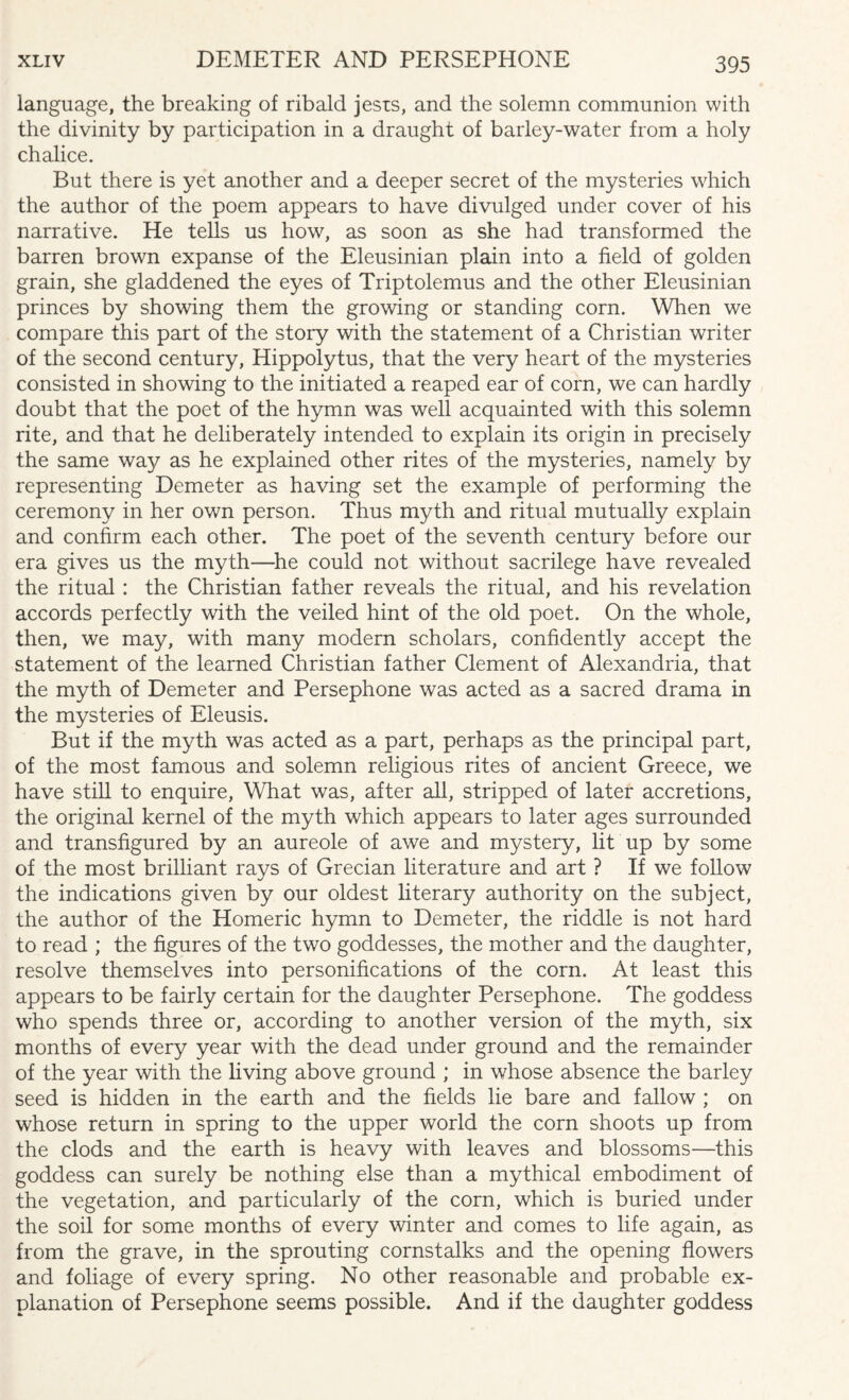 language, the breaking of ribald jests, and the solemn communion with the divinity by participation in a draught of barley-water from a holy chalice. But there is yet another and a deeper secret of the mysteries which the author of the poem appears to have divulged under cover of his narrative. He tells us how, as soon as she had transformed the barren brown expanse of the Eleusinian plain into a field of golden grain, she gladdened the eyes of Triptolemus and the other Eleusinian princes by showing them the growing or standing corn. When we compare this part of the story with the statement of a Christian writer of the second century, Hippolytus, that the very heart of the mysteries consisted in showing to the initiated a reaped ear of corn, we can hardly doubt that the poet of the hymn was well acquainted with this solemn rite, and that he deliberately intended to explain its origin in precisely the same way as he explained other rites of the mysteries, namely by representing Demeter as having set the example of performing the ceremony in her own person. Thus myth and ritual mutually explain and confirm each other. The poet of the seventh century before our era gives us the myth—he could not without sacrilege have revealed the ritual : the Christian father reveals the ritual, and his revelation accords perfectly with the veiled hint of the old poet. On the whole, then, we may, with many modern scholars, confidently accept the statement of the learned Christian father Clement of Alexandria, that the myth of Demeter and Persephone was acted as a sacred drama in the mysteries of Eleusis. But if the myth was acted as a part, perhaps as the principal part, of the most famous and solemn religious rites of ancient Greece, we have still to enquire, What was, after all, stripped of later accretions, the original kernel of the myth which appears to later ages surrounded and transfigured by an aureole of awe and mystery, lit up by some of the most brilliant rays of Grecian literature and art ? If we follow the indications given by our oldest literary authority on the subject, the author of the Homeric hymn to Demeter, the riddle is not fiard to read ; the figures of the two goddesses, the mother and the daughter, resolve themselves into personifications of the corn. At least this appears to be fairly certain for the daughter Persephone. The goddess who spends three or, according to another version of the myth, six months of every year with the dead under ground and the remainder of the year with the living above ground ; in whose absence the barley seed is hidden in the earth and the fields lie bare and fallow ; on whose return in spring to the upper world the corn shoots up from the clods and the earth is heavy with leaves and blossoms—this goddess can surely be nothing else than a mythical embodiment of the vegetation, and particularly of the corn, which is buried under the soil for some months of every winter and comes to life again, as from the grave, in the sprouting cornstalks and the opening flowers and foliage of every spring. No other reasonable and probable ex¬ planation of Persephone seems possible. And if the daughter goddess